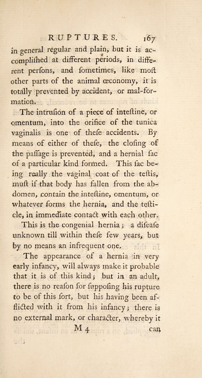 in general regular and plain, but it is ac- compliihed at different periods, in diffe¬ rent perfons, and fometimes, like mod other parts of the animal ceconomy, it is totally prevented by accident, or mal-for- mation. The intrufion of a piece of intefline, or omentum, into the orifice of the tunica vaginalis is one of thefe accidents. By means of either of thefe, the clofing of the paffage is prevented, and a hernial fac of a particular kind formed. This fac be¬ ing really the vaginal coat of the teflis, muft if that body has fallen from the ab¬ domen, contain the intefline, omentum, or - * I whatever forms the hernia, and the tefli- cle, in immediate con tail with each other. This is the congenial hernia a difeafe unknown till within thefe few years, but by no means an infrequent one. The appearance of a hernia in very- early infancy, will always make it probable that it is of this kind; but in an adult, there is no reafon for fuppofing his rupture to be of this fort, but his having been af- flidted with it from his infancy; there is no external mark, or character, whereby it M 4 can