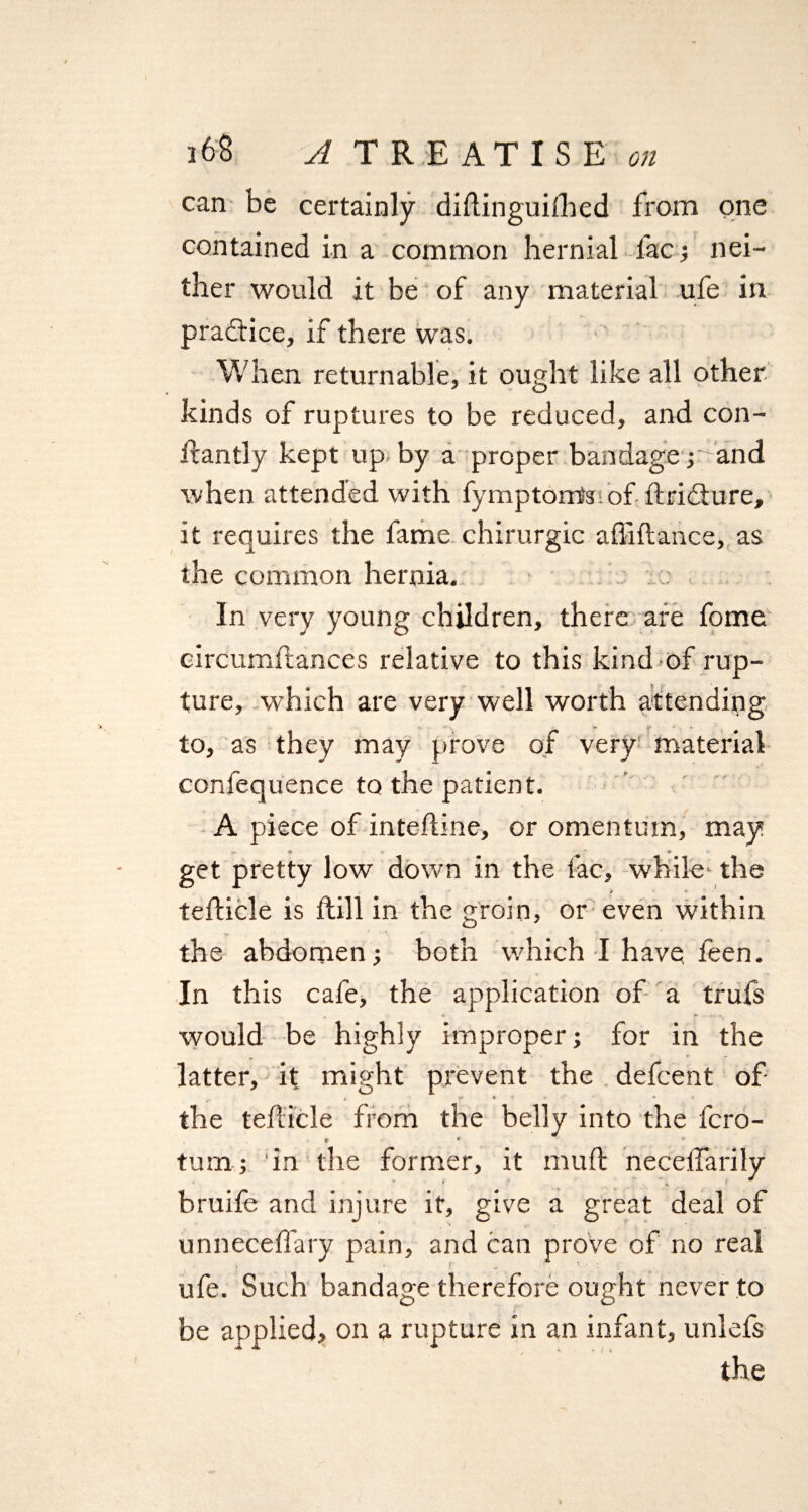 can be certainly diftinguiihed from one contained in a common hernial l'acf nei¬ ther would it be of any material ufe in practice, if there was. When returnable, it ought like all other y o kinds of ruptures to be reduced, and con- dantly kept up by a proper bandage ; and when attended with fymptom's of dridture, it requires the fame chirurgic abidance, as the common hernia. In very young children, there are fome circumdances relative to this kind of rup¬ ture, which are very well worth attending r. * v y • - to, as they may prove of very material confequence to the patient. A piece of inteftine, or omentum, may get pretty low down in the fac, while1 the * * tedicle is dill in the groin, or even within the abdomen; both which I have feen. In this cafe, the application of a truls would be highly improper; for in the latter, it might prevent the defcent of „ * w • - * the tedicle from the belly into the fcro- * «* turn; in the former, it mud neceffarily bruife and injure it, give a great deal of unneceffary pain, and can prove of no real ufe. Such bandage therefore ought never to be applied, on a rupture in an infant, unlefs the