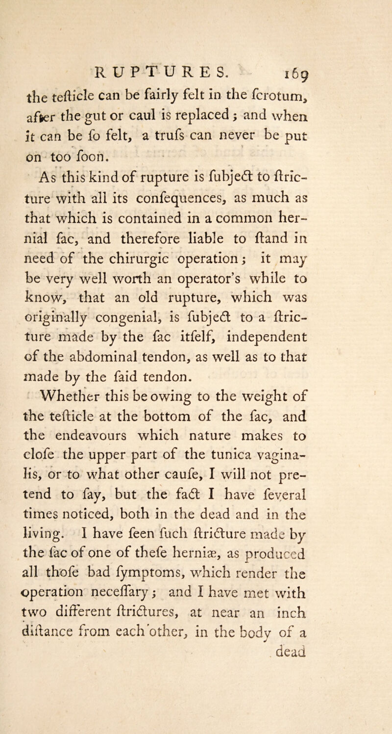 the tefiicle can be fairly felt In the fcrotum, after the gut or caul is replaced; and when it can be fo felt, a trufs can never be put on too foon. As this kind of rupture is fubjedt to ftric- ture with all its confequences, as much as that which is contained in a common her- » « *■ * nial fac, and therefore liable to Hand in t, **• need of the chirurgic operation; it may be very well worth an operator’s wdiile to know, that an old rupture, which was originally congenial, is fubjedt to a flric- ture made by the fac itfelf, independent of the abdominal tendon, as well as to that made by the faid tendon. Whether this be owing to the weight of the tefticle at the bottom of the fac, and the endeavours which nature makes to clofe the upper part of the tunica vagina¬ lis, or to what other caufe, I will not pre¬ tend to fay, but the fadt I have feveral times noticed, both in the dead and in the living. I have feen fucli flridture made by the fac of one of thefe hernias, as produced all thofe bad fymptoms, which render the operation neceffary; and I have met with two different ftxi&ures, at near an inch diftance from each other, in the bodv of a j . dead