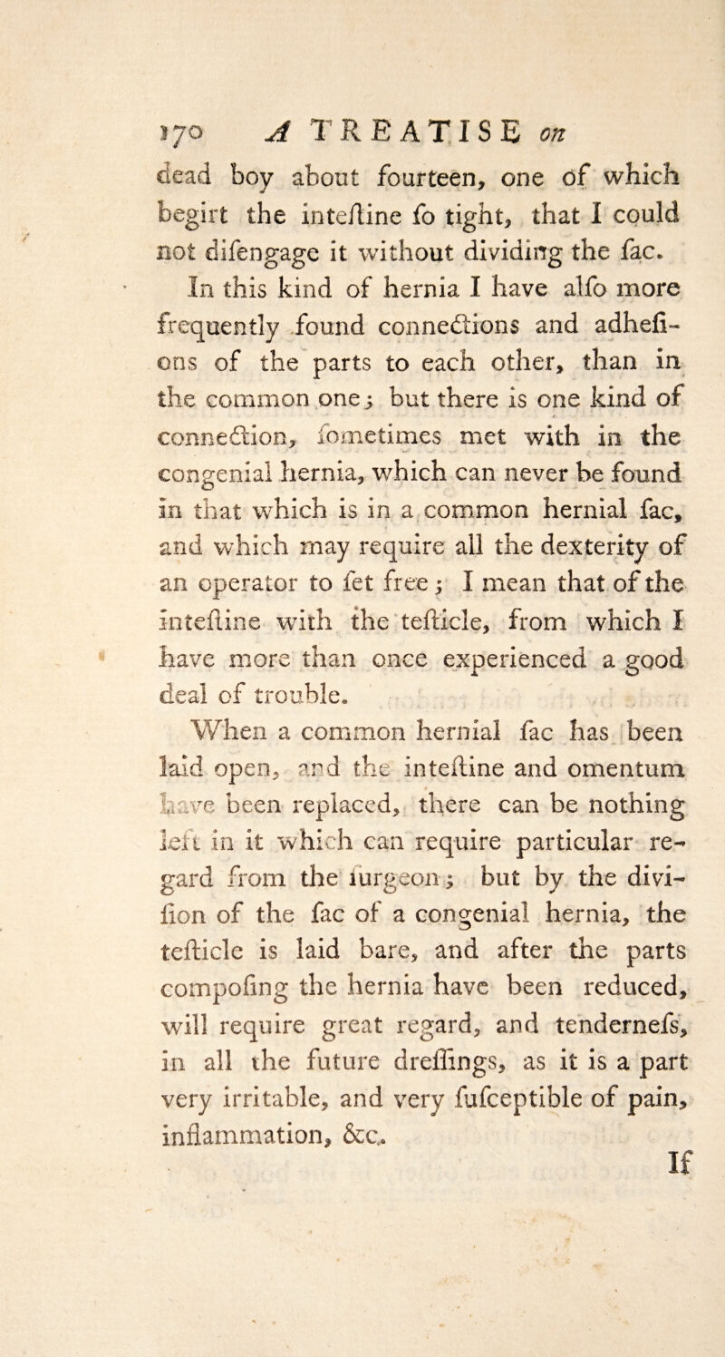 dead boy about fourteen, one of which begirt the inteiline fo tight, that I could not di fen gage it without dividing the fac. In this kind of hernia I have alfo more frequently found connections and adhefi- ons of the parts to each other, than in the common one; but there is one kind of 4 connexion, fometimes met with in the congenial hernia, which can never be found In that which is in a common hernial fac, and which may require all the dexterity of an operator to fet free 3 I mean that of the inteiline with the teilicle, from which I have more than once experienced a good deal of trouble. When a common hernial fac has been laid open, and the inteiline and omentum Lave been replaced, there can be nothing left in it which can require particular re¬ gard from the iurgeon; but by the divi- llon of the fac of a congenial hernia, the teilicle is laid bare, and after the parts compofing the hernia have been reduced, will require great regard, and tendernefs, in all the future dreffings, as it is a part very irritable, and very fufceptible of pain, inflammation, &c„