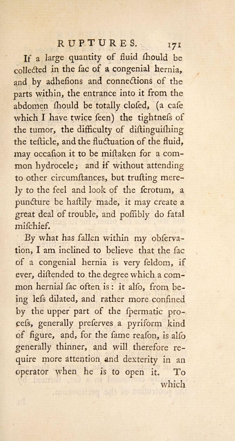 If a large quantity of fluid lhould be collected in the fac of a congenial hernia, and by adhefions and connexions of the parts within, the entrance into it from the abdomen lhould be totally clofed, (a cafe which I have twice feen) the tightnefs of the tumor, the difficulty of diffinguilhing the tefticle, and the fluXuation of the fluid, may occaflon it to be miftaken for a com¬ mon hydrocele; and if without attending to other circumftances, but trufting mere¬ ly to the feel and look of the fcrotum, a punXure be haftily made, it may create a great deal of trouble, and poflibly do fatal mifchief. By what has fallen within my obferva- tion, I am inclined to believe that the fac of a congenial hernia is very feldom, if ever, diffended to the degree which a com¬ mon hernial fac often is: it alfo, from be¬ ing lefs dilated, and rather more confined by the upper part of the fpermatic pro- pefs, generally preferves a pyriform kind of figure, and, for the fame reafon, is alfo generally thinner, and will therefore re¬ quire more attention and dexterity in an operator when he is to open it. To which