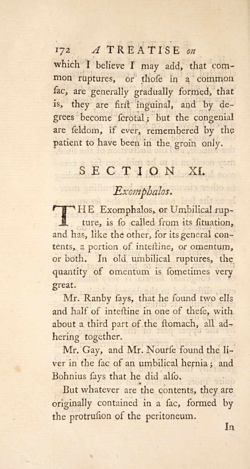 , ' ' *w which I believe I may add, that com¬ mon ruptures, or thole in a common fac, are generally gradually formed, that is, they are firit inguinal, and by de- grees become fcrotal ■, but the congenial are feldom, if ever, remembered by the patient to have been in the groin only. •' < „• i . ~ ' , S ECT I O N XL . .  . . « r ft -**•*•'' f Exomphalos. TH E Exomphalos, or Umbilical rup¬ ture, is fo called from its fituation, , ,• ' . ■* » ^ ■* and has, like the other, for its general con¬ tents, a portion of intefline, or omentum, or both. In old umbilical ruptures, the quantity of omentum is fometimes very- great. Mr. Ranby fays, that he found two ells and half of intefline in one of thele, with about a third part of the flomach, all ad¬ hering together. Mr. Gay, and Mr. Nourfe found the li¬ ver in the fac of an umbilical hernia; and Bohnius fays that he did alfo. •V But whatever are the contents, they are originally contained in a fac, formed by the protrufion of the peritoneum. In.