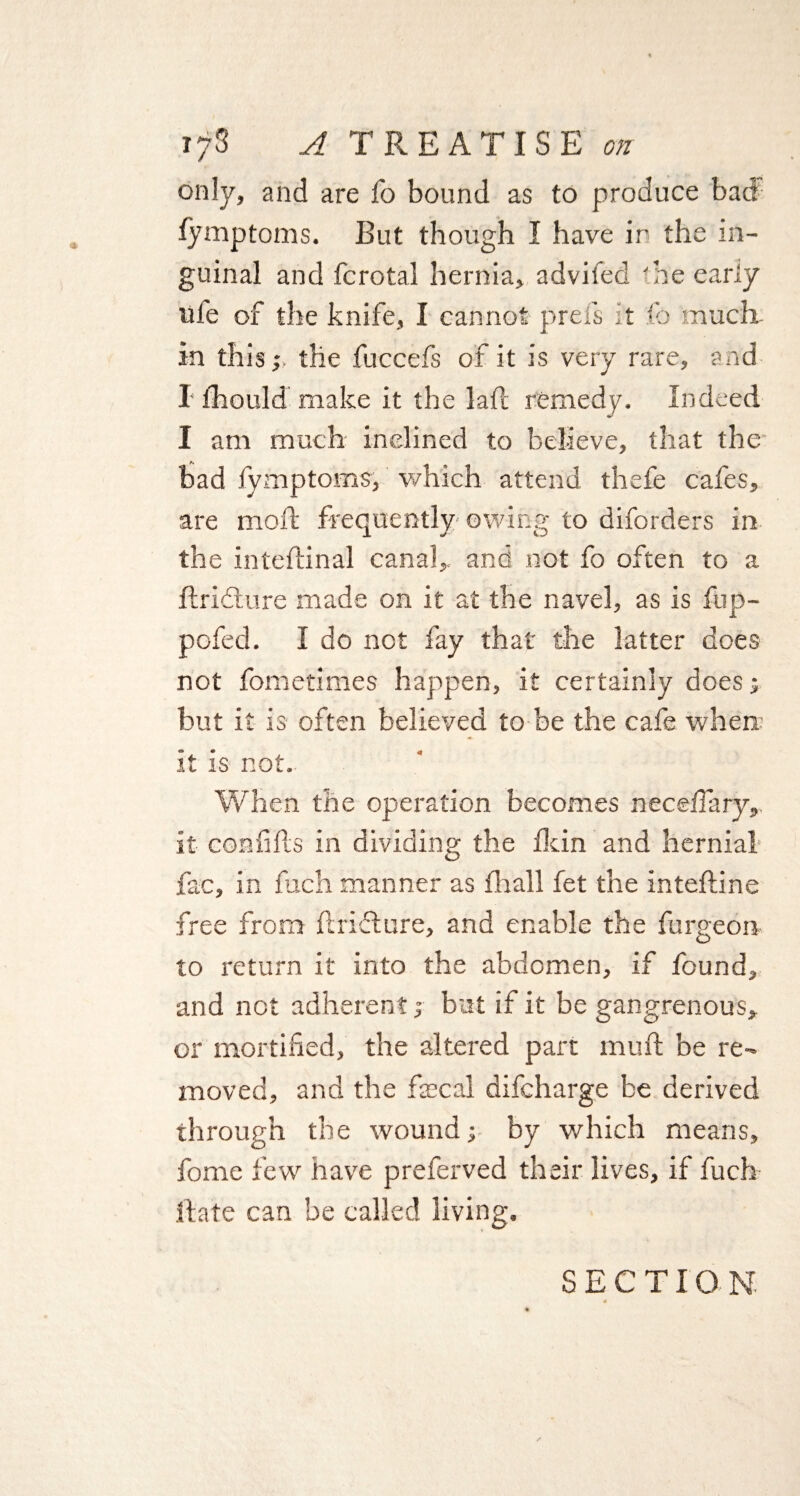 <* only, and are fo bound as to produce bad guinal and fcrotal hernia, adviled 'he early life of the knife, I cannot prefs it fo much, in this;, the fuccefs of it is very rare, and I thould make it the lafl remedy. Indeed I am much inclined to believe, that the bad fymptoms, which attend thefe cafes, are mod frequently owing to diforders in the inteftinal canal, and not fo often to a flridture made on it at the navel, as is ftip- pofed. I do not fay that the latter does not fometimes happen, it certainly does; but it is often believed to be the cafe where it is not. When the operation becomes necefiary, it con fids in dividing the fkin and hernial fac, in fuch manner as fhall fet the intedine free from ftridture, and enable the furgeon to return it into the abdomen, if found, and not adherent; but if it be gangrenous, or mortified, the altered part mud be re¬ moved, and the fiscal difcharge be derived through the wound; by which means, fome few have preferved their lives, if fuch Hate can be called living.