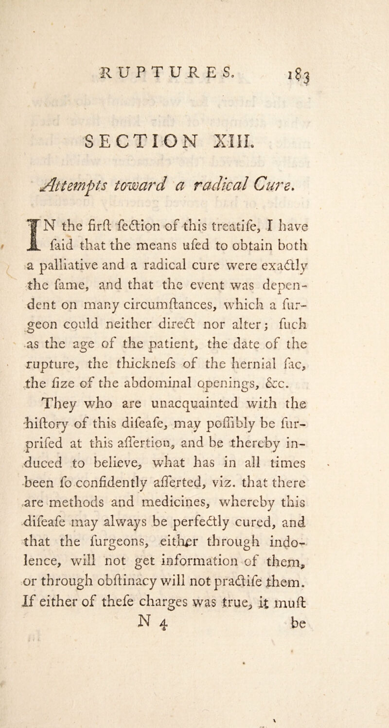 Attempts toward a radical Cure. TN the fir ft fedion of this treatife, I have A faid that the means ufed to obtain both a palliative and a radical cure were exactly the fame, and that the event was depen¬ dent on many circumftances, which a bur¬ geon could neither dired nor alter; fuck as the age of the patient, the date of the rupture, the thicknefs of the hernial lac, the fize of the abdominal openings, &c. They who are unacquainted with the hiftory of this difeafe, may poffibly be fur- prifed at this aftertion, and be thereby in¬ duced to believe, what has in all times been fo confidently after ted, viz. that there are methods and medicines, whereby this difeafe may always be perfedly cured, and that the burgeons, either through indo¬ lence, will not get information of them, or through obftinacy will not pradife them, if either of thefe charges was true, it mu ft