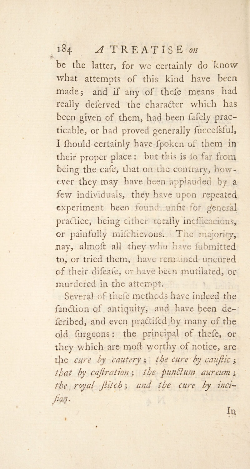 be the latter, for we certainly do know what attempts of this kind have been made; and if any of thefe means had really deferved the character which has been given of them, had been fafely prac¬ ticable, or had proved generally fuccefsful, I fhould certainly have fpoken of them in their proper place: but this is io far from being the cafe, that on the contrary, how¬ ever they may have been applauded by a lew individuals, they have upon repeated experiment been found unfit for general practice, being either totally inefficacious* or painfully mlfchievous. The majority, .nay, almoft all they who have fubmitted to, or tried them, have remained uncured of their difeafe, or have been mutilated, or murdered in the attempt. Several of thefe methods have indeed the fandion of antiquity, and have been de- feribed, and even pradded by many of the old furgeons : the principal of thefe, or they which are mod worthy of notice, are tfie cure by cautery ; the cure by caujlic ; that by cajlration; the funcium aureum •, the royal fiitcb •, and the cure by inci- In