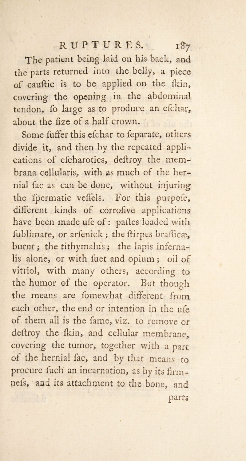 The patient being laid on his back, and the parts returned into the belly, a piece of cauftic is to be applied on the ikin, covering the opening in the abdominal tendon, fo large as to produce an efchar, about the fize of a half crown. Some fuffer this efchar to feparate, others divide it, and then by the repeated appli¬ cations of efcharotics, deftroy the mem- brana cellularis, with as much of the her¬ nial fac as can be done, without injuring the fpermatic vefi'els. For this purpofe, different kinds of corrofive applications have been made ufe of: paftes loaded with fublimate, or arfenick ; the ftirpes brafficae, burnt; the tithymalus; the lapis infern a- lis alone, or with l'uet and opium; oil of vitriol, with many others, according to the humor of the operator. But though the means are fomewhat different from each other, the end or intention in the ufe of them all is the fame, viz. to remove or deftroy the Ikin, and cellular membrane, covering the tumor, together with a part of the hernial fac, and by that means to procure fuch an incarnation, as by its frm- nefs, and its attachment to the bone, and parts
