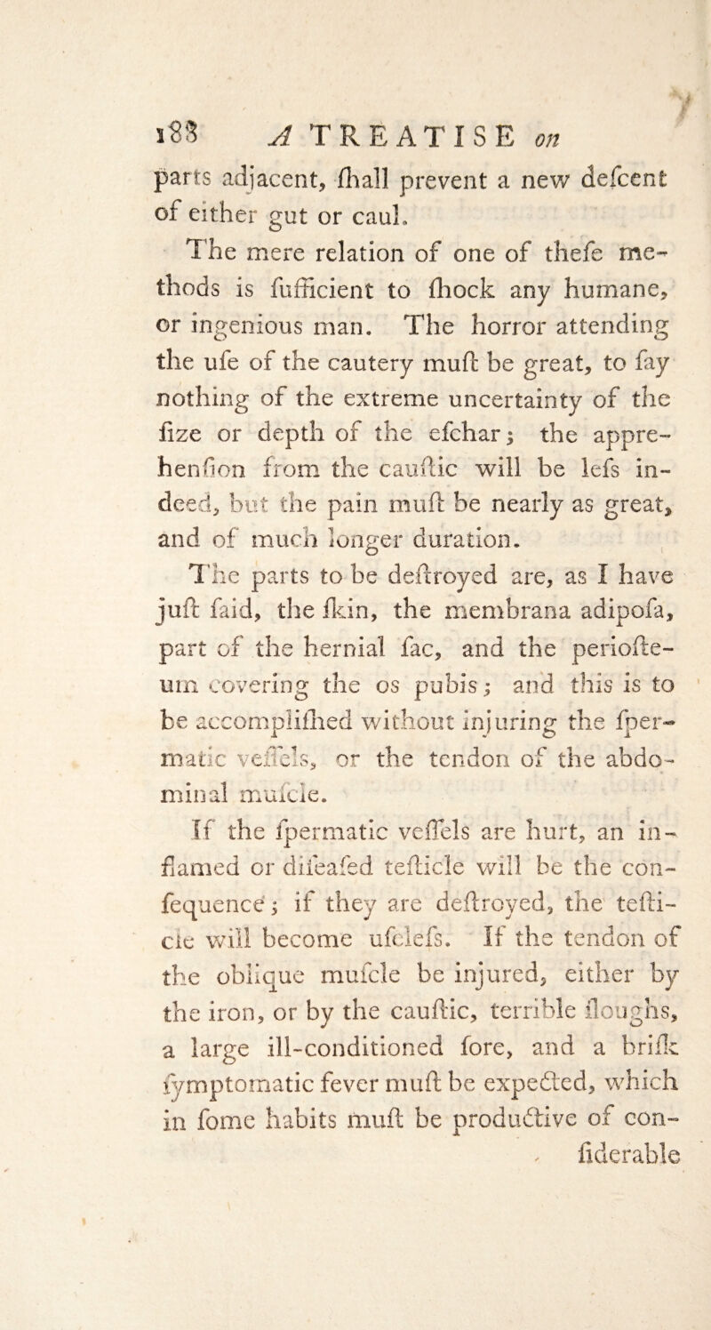 parts adjacent, Shall prevent a new defcent of either gut or caul. The mere relation of one of thefe me¬ thods is fufficient to Shock any humane, or ingenious man. The horror attending the ufe of the cautery mufc be great, to fay nothing of the extreme uncertainty of the fize or depth of the efchar ; the appre¬ hension from the cauftic will be lefs in¬ deed, but the pain muft be nearly as great, and of much longer duration. The parts to be deflroyed are, as I have juft faid, the Skin, the membrana adipofa, part of the hernial fac, and the periofte- um covering the os pubis.; and this is to be accomplished without injuring the Sper¬ matic veiTels, or the tendon of the abdo¬ minal muScle. If the Spermatic vefiels are hurt, an in¬ flamed or dileafed tefticle will be the con- fequence; if they are deflroyed, the tefti- etc will become ufelefs. If the tendon of the oblique mufcle be injured, either by the iron, or by the cauftic, terrible Sloughs, a large ill-conditioned fore, and a briSIc Symptomatic fever mu ft be expected, which in fome habits muft be productive of con¬ siderable