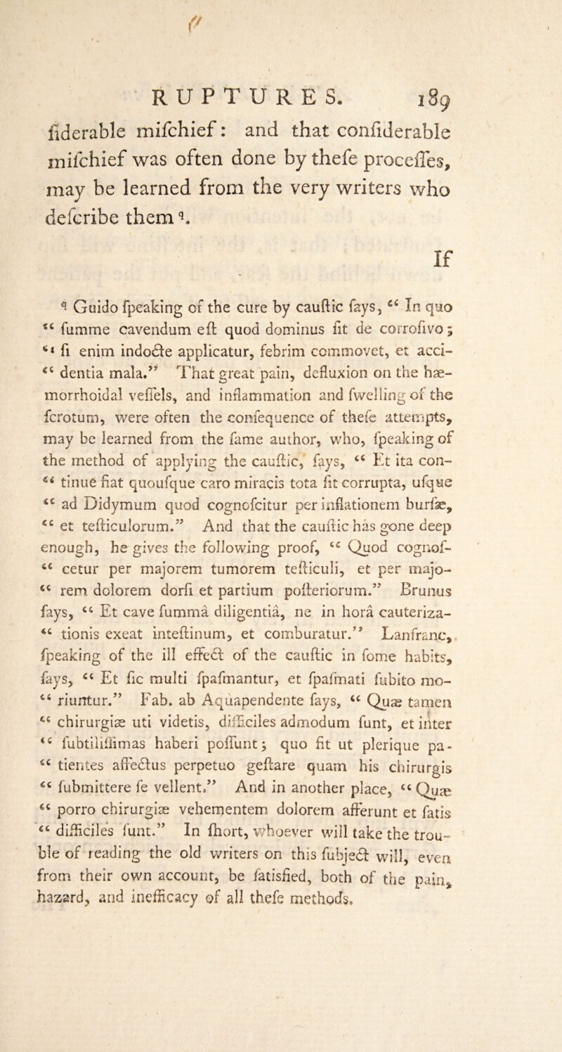 fiderable mifchief: and that confiderable rnifchief was often done by thefe proceffes, may be learned from the very writers who defcribe themq. If ** Guido fpeaking of the cure by cauftic fays,In quo fumme cavendum eft quod dominus fit de corrolivo 5 ft enirn indodte applicatur, febrim ccmmovet, et acci- dentia mala/ That great pain, defluxion on the hae¬ morrhoid al veffels, and inflammation and fwelling of the fcrotum, were often the comequence of thefe attempts, may be learned from the fame author, who, fpeaking of the method of applying the cauftic, fays, 64 Ft ita con- €i tinue fiat quoufque caro miracis tota fttcorrupta, ufqne ad Didymum quod cognofcitur per inflationem burfse, et tefticulorumff And that the cauftic has gone deep enough, he gives the following proof, 44 Quod cognof- 44 eetur per majorem tumorem tefticuli, et per majo- 44 rem dolorem dorft et partium pofteriorum.” Brunus fays, 44 Et cave fumma diligentia, ne in bora cauteriza- 44 Tonis exeat inteftinum, et comburaturT Lanfranc, fpeaking of the ill effect of the cauftic in feme habits, fays, 44 Et ftc multi fpafmantur, et fpafmati fubito mo- 46 nurttur.” Fab. ab Aquapendente fays, 44 Quse tamen 44 chirurgiae uti videtis, difficiles admodum funt, et inter <4 fubtiliftimas haberi poffunt; quo fit ut plerique pa - 44 tientes affedtus peroetuo geftare quam his chirurgis 44 fubmittere fe vellent.” And in another place, 44 Quae 44 porro chirurgiae vehementem dolorem afferunt et fatis 44 difficiles funt.” In fnort, whoever will take the trou¬ ble of reading the old writers on this fubjedt will, even from their own account, be fatisfied, both of the pain* hazard, and inefficacy of all thefe method’s.