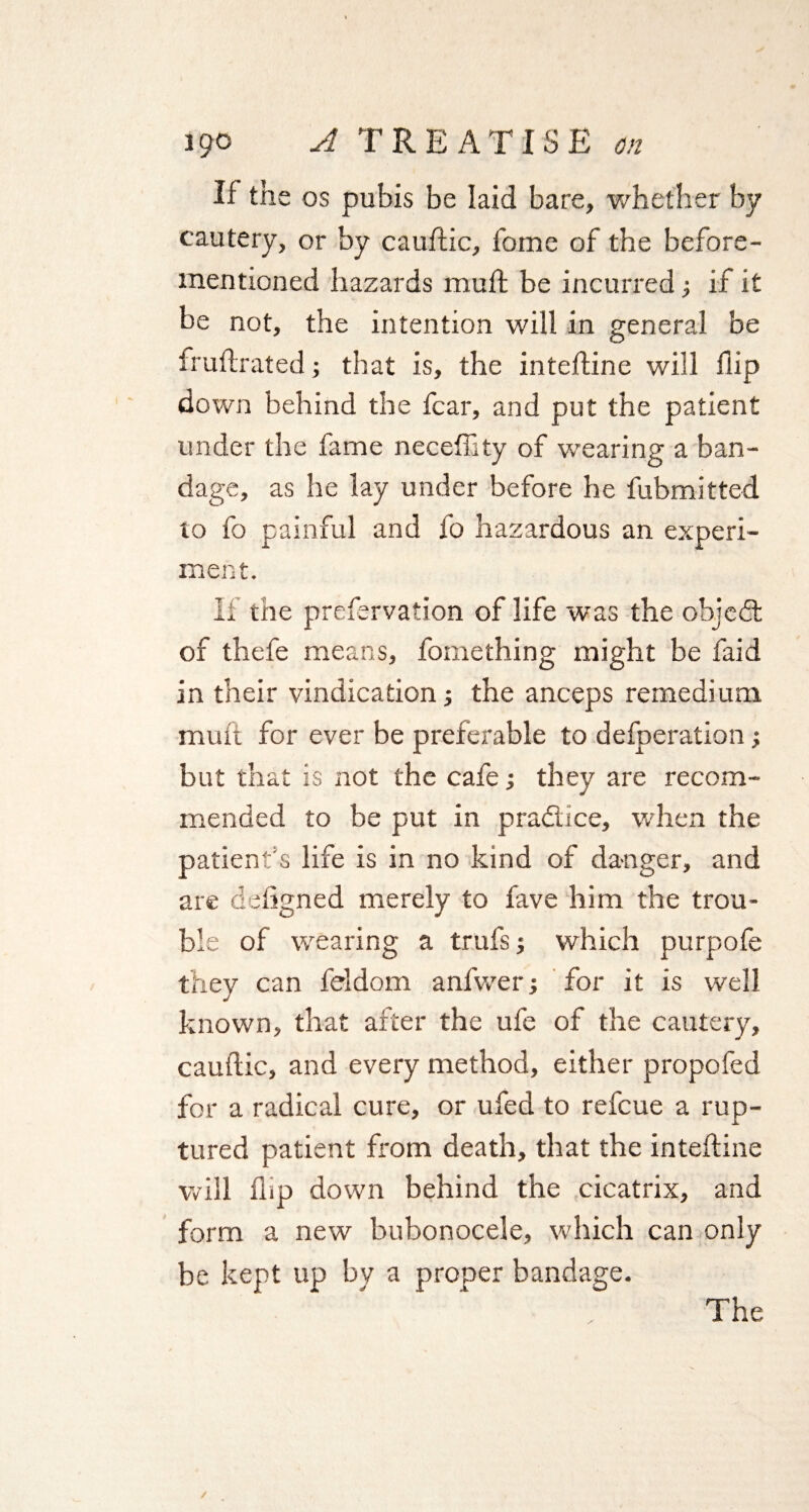 If the os pubis be laid bare, whether by cautery, or by cauflic, fome of the before- mentioned hazards muft be incurred; if it be not, the intention will in general be fruftrated; that is, the inteftine will flip down behind the fear, and put the patient under the fame necefhty of wearing a ban¬ dage, as he lay under before he fubmitted to fo painful and fo hazardous an experi¬ ment. If the prefervation of life was the objedt of thefe means, fomething might be faid in their vindication; the anceps remedium muft for ever be preferable to defperation; but that is not the cafe; they are recom¬ mended to be put in practice, when the patient s life is in no kind of danger, and are defigned merely to fave him the trou¬ ble of wearing a trufs; which purpofe they can feldom anfwer; for it is well known, that after the ufe of the cautery, cauflic, and every method, either propofed for a radical cure, or ufed to refeue a rup¬ tured patient from death, that the inteftine will flip down behind the cicatrix, and form a new bubonocele, which can only be kept up by a proper bandage. The