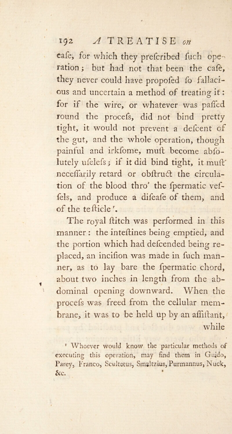 eaie, for which they prefcribed fuch ope-' ration; but had not that been the cafe, they never could have propofed fo fallaci¬ ous and uncertain a method of treating it: for if the wire, or whatever was palled round the procefs, did not bind pretty tight, it would not prevent a defcent of the gut, and the whole operation, though painful and irkfome, mull become abfo- lutely ufelefs; if it did bind tight, it muff necelfarily retard or obflruffc the circula¬ tion of the blood thro’ the fpermatic vef- fels, and produce a difeafe of them, and of the tefticle r. The royal flitch was performed in this manner : the inteflines being emptied, and the portion which had defcended being re¬ placed, an inciflon was made in fuch man¬ ner, as to lay bare the fpermatic chord, about two inches in length from the ab¬ dominal opening downward. When the procefs was freed from the cellular mem¬ brane, it was to be held up by an affiilant, while r Whoever would know the particular methods of executing this operation, may find them in Guido, Parey, Franco, Scultetus, Smaltzius, Purmannus, N uck, &c.