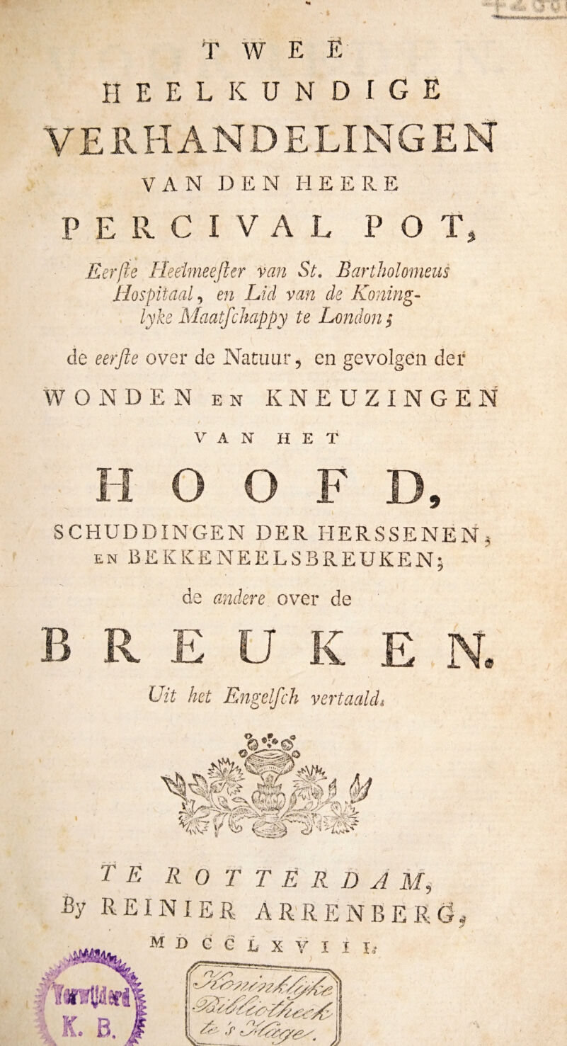 1? T W E È heelkundige VERHANDELINGEN VAN DEN H E E R E P E 11 C I V A L POT, Eerfte Heeirneefter van St. Bartholomeus Hospitaal y en Lid van de Koning- lyke Maatfchappy te London } de eerfte over de Natuur, en gevolgen der WONDEN EN KNEUZINGEN VAN HET HOOFD, SCHUDDINGEN DER HERSSENEN^ EN BEKKENEELSBREUKEN; de andere over de BREUKEN. Uit het Engelfch vertaald» f É R O T T E R D A By REI NI ER ARRENBERG^