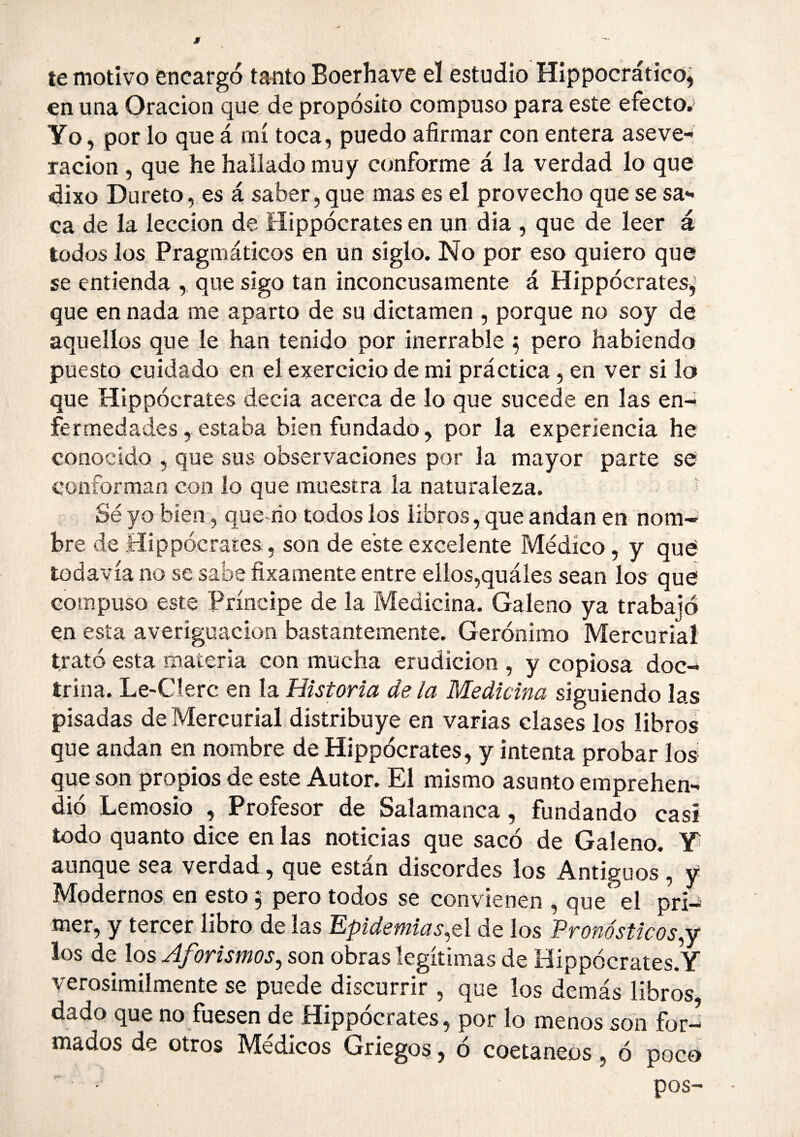 te motivo encargo tanto Boerhave el estudio Hippocrático; en una Oración que de propósito compuso para este efecto.' Yo, por lo que á mí toca, puedo afirmar con entera aseve¬ ración , que he hallado muy conforme á la verdad lo que dixo Dureto, es á saber, que mas es el provecho que se sa¬ ca de la lección de Hippócrates en un día , que de leer á todos los Pragmáticos en un siglo. No por eso quiero que se entienda , que sigo tan inconcusamente á Hippócrates^ que en nada me aparto de su dictamen , porque no soy de aquellos que le han tenido por inerrable ^ pero habiendo puesto cuidado en el exercicio de mi práctica, en ver si lo que Hippócrates decía acerca de lo que sucede en las en¬ fermedades, estaba bien fundado, por la experiencia he conocido , que sus observaciones por la mayor parte se conforman con lo que muestra la naturaleza. Sé yo bien, que rio todos los libros, que andan en nom¬ bre de Hippócrates, son de eke excelente Médico, y qué todavía no se sabe fixamente entre ellos,quáles sean los qué compuso este Príncipe de la Medicina. Galeno ya trabajó en esta averiguación bastantemente. Gerónimo Mercurial trató esta materia con mucha erudición , y copiosa doc¬ trina. Le-Cíerc en la Historia déla Medicina siguiendo las pisadas de Mercurial distribuye en varias clases los libros que andan en nombre de Hippócrates, y intenta probar los que son propios de este Autor. El mismo asunto emprehen- dió Lemosio , Profesor de Salamanca, fundando casi todo quanto dice en las noticias que sacó de Galeno. Y aunque sea verdad, que están discordes los Antiguos , y Modernos en esto 5 pero todos se convienen , que' el pri¬ mer, y tercer libro de las Epidemias,tí de los Pronósticos,y los de los Aforismos, son obras legítimas de Hippócrates.Y verosimilmente se puede discurrir , que los demás libros, dado que no fuesen de Hippócrates, por lo menos son for¬ mados de otros Médicos Griegos, ó coetáneos, ó poco pos-