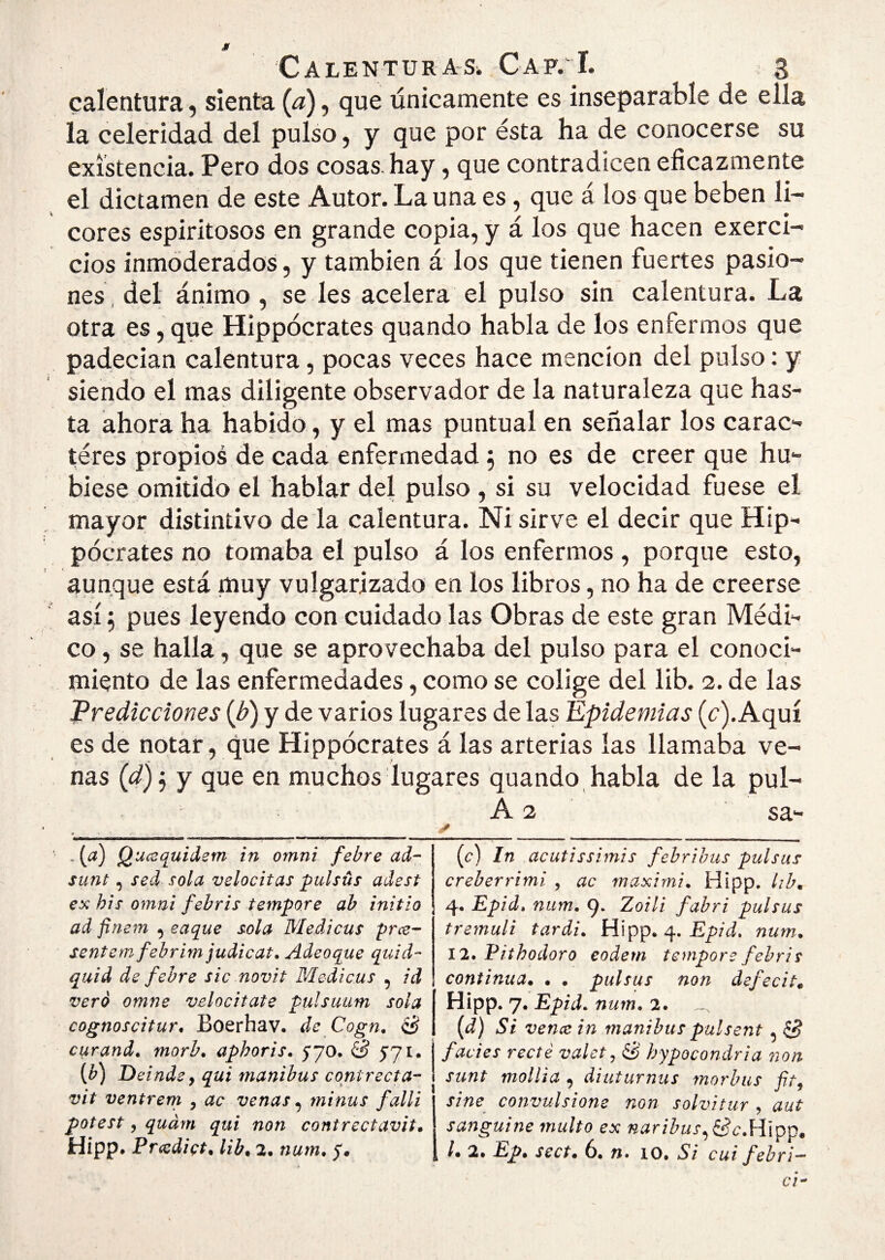 calentura, sienta {d), que únicamente es inseparable de ella la celeridad del pulso, y que por ésta ha de conocerse su existencia. Pero dos cosas, hay, que contradicen eficazmente el dictamen de este Autor. La una es, que á los que beben li¬ cores espiritosos en grande copia, y á los que hacen exerci- cios inmoderados, y también á los que tienen fuertes pasio¬ nes, del ánimo , se les acelera el pulso sin calentura. La otra es, que Hippócrates quando habla de los enfermos que padecían calentura, pocas veces hace mención del pulso: y siendo el mas diligente observador de la naturaleza que has¬ ta ahora ha habido, y el mas puntual en señalar los carac- íéres propios de cada enfermedad 5 no es de creer que hu¬ biese omitido el hablar del pulso , si su velocidad fuese el mayor distintivo de la calentura. Ni sirve el decir que Hip¬ pócrates no tomaba el pulso á los enfermos , porque esto, aunque está muy vulgarizado en los libros, no ha de creerse así j pues leyendo con cuidado las Obras de este gran Médi¬ co , se halla, que se aprovechaba del pulso para el conoci¬ miento de las enfermedades, como se colige del lib. 2. de las Predicciones {b) y de varios lugares de las Epidemias (c). Aquí es de notar, que Hippócrates á las arterias las llamaba ve¬ nas (ú?) j y que en muchos lugares quando, habla de la pul- A 2 sa- - W Q’<^ccquidem in omni febre ad- sunt, sed sola velocitas pulsús adest ex bis Omni febrís tempore ab initío ad ftriem , caque sola Medicus prce- sentemfebrimjudicat. Adeoque quid- quid de febre sic novit Medicus , id vero omne velocitate pulsimm sola cognoscitur, Boerhav. de Cogn, S curand. morb^ aphoris. 570. £^571, [b) Deinde y qui manibus coni recta- vlt ventrem , ac venas, minus fallí potest y qudm qui non contrectavit, Hipp. Prccdict, lib. 2. num. 5. {c) In acutissimis febrihus pulsas creberrimi , ac maxirni. Hipp. lib. 4. Epid. num. 9* T^oili fabri pulsas tremuli tardi. Hipp. 4. num. 12. Pithodoro eodem tempore febris continua. . . pulsas non defecit. Hipp. 7. Epid, num. 2. id) Si vence in manibus paísent, S facies recté valety hypocondria non sunt mollia , diuturnus raorhus fity sine convulsione non solví tur , aut sanguine multo ex naribus,^ífc,\P{^^. l. 2. Ep. sect. 6. n» 10. Si cui febri— ci^