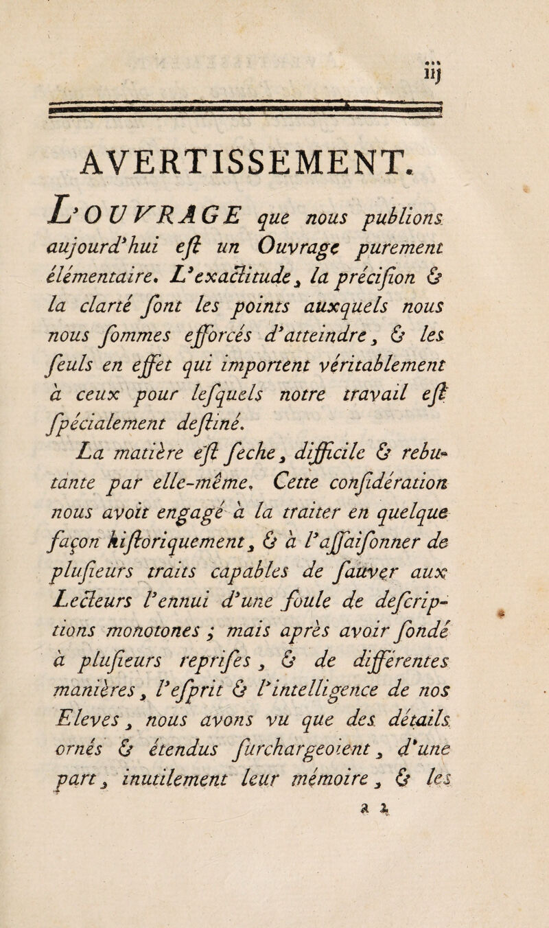 AVERTISSEMENT. L' O U VRÂ GE que nous -publions aujourd'hui efi un Ouvrage purement élémentaire. Lyexactitudey la précifion & la clarté font les points auxquels nous nous fommes efforcés d'atteindre, ô les feuls en effet qui importent véritablement a ceux pour lefquels notre travail ejl fpécialement defliné. La matière ejl feche, difficile & rebu¬ tante par elle-même, Cette confidération nous avoir engagé a la traiter en quelque façon kifloriquement y & à l'affaifonner de plufieürs traits capables de fauver aux Lecleurs Vennui d'une foule de deferip- lions monotones ; mais apres avoir fondé à plufieurs reprifes 3 & de différentes manières y l'efprit & l'intelligence de nos Elevés y nous avons vu que des détails, ornés & étendus furchargeoient y d'une part y inutilement leur mémoire y & les.