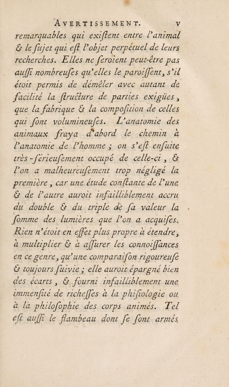 remarquables qui exiflent entre Vanimal & le fujet qui ejl Vobjet perpétuel de leurs recherches. Elles ne feraient peut-être pas aujfi nombreufes qu'elles le paroiffent3 s'il était permis de démêler avec autant de facilité la Jlruclure de parties exiguës 3 que la fabrique & la campoftion de celles qui font volumineufes. Ly anatomie des animaux fraya d'abord le chemin a Vanatomie de l'homme ; on s'efl enfuite très - férieufement occupé de celle-ci > & Von a malheureufement trop négligé la première, car une étude confiante de Vune & de Vautre aurait infailliblement accru du double ô du triple de fa valeur la fomme des lumières que Von a acquifes. Rien n'etoit en effet plus propre a étendre, a multiplier & a affurer les connoiffances en ce genre y qu'une comparaifon rigoureufe Ô toujours fuivie ; elle aurait épargné bien des écarts 3 ô fourni infailliblement une immenfté de riche fes a la phifiologie ou à la philofophie des corps animés. Tel eft aujfi le flambeau dont fe font armés,.