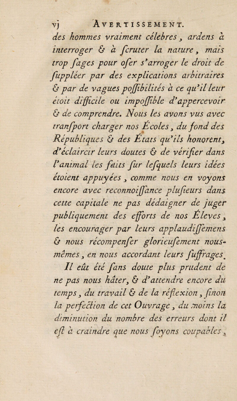 des hommes vraiment célèbres ardens a interroger & a feruter la nature, mais trop fages pour ofer syarroger le droit de fuppléer par des explications arbitraires & par de vagues poffibilités a ce qu’il leur était difficile ou impoffwle d’appercevoir & de comprendre, Nous les avons vus avec tranfpon charger nos Écoles y du fond des Républiques & des États qu’ils honorent 3 d’éclaircir leurs doutes & de vérifier dans l’animal les faits fur lefquels leurs idées étaient appuyées y comme nous en voyons encore avec reconnoiffance plufieurs dans cette capitale ne pas dédaigner de juger publiquement des efforts de nos Éleves y les encourager par leurs applaudiffemens & nous récompenfer glorieufement nous- mêmes y en nous accordant leurs fujfragesm II eût été fans doute plus prudent de ne pas nous hâtery & d’attendre encore du temps du travail & de la réflexion y finon la perfection de cet Ouvrage y du moins la diminution du nombre des erreurs dont il efl a craindre que nous foyons coupables x