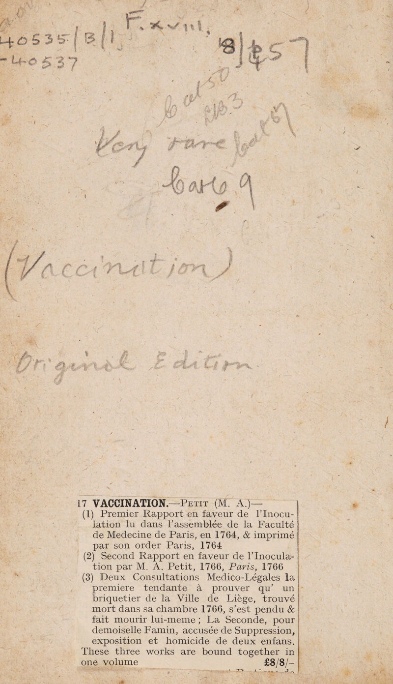 u^ôSi f [ -M-053 7 ■'•■À \ \ 17 VACCINATION.—Petit (M. A.)— (1) Premier Rapport en faveur de T Inocu¬ lation lu dans l’assemblée de la Faculté de Medecine de Paris, en 1764, & imprimé par son order Paris, 1764 (2) Second Rapport en faveur de l’Inocula¬ tion par M„ A. Petit, 1766, Paris, 1766 (3) Deux Consultations Medico-Légales la première tendante à prouver qu’ un briquetier de la Ville de Liège, trouvé mort dans sa chambre 1766, s’est pendu & fait mourir lui-meme ; La Seconde, pour demoiselle Famin, accusée de Suppression, exposition et homicide de deux enfans. These three works are bound together in one volume £8/8/-