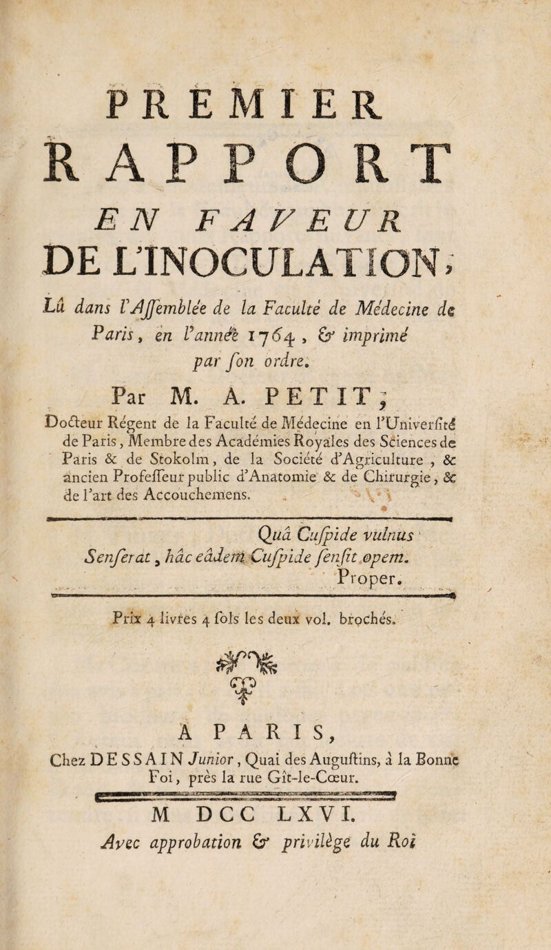 PREMIER RAPPORT EN FA VE U R DE L’INOCULATION. Lu dans VAJJemblée de la Faculté de Médecine ch Parisy en U année 17 64, & imprimé par fon ordre. Par M. A. PETIT, Docteur Régent de la Faculté de Médecine en rUmverlïté de Paris, Membre des Académies Royales des Sciences de Paris 8c de Stokolm, de la Société d’Agriculture , 8c ancien ProfeiTeur public d5 Anatomie 8c de Chirurgie, 8c de Part des Accouchemcns. , \ * Quâ Cujpide minus 1 Senferat 5 hâc eâdem Cufpide fenjit ©pem. Prôner. Prix 4 livres 4 fols les deux vol. brochés. A PARIS, Chez D E S S AIN Junior, Quai des Auguftins, a la Bonne Foi, près la rue Gît-le-Cœur. M DCC L X V I. Avec approbation privilège du Roi