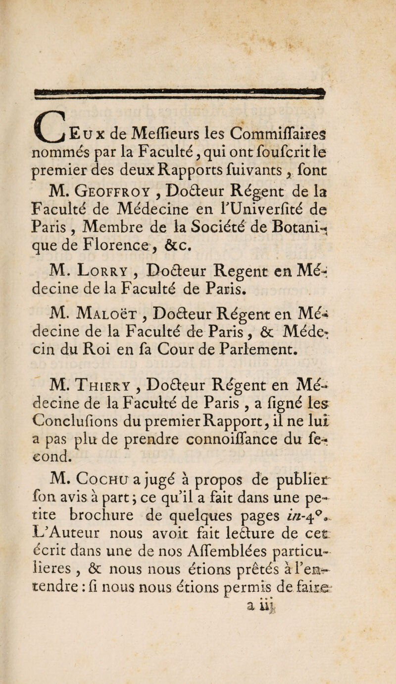 (^Eux de Meilleurs les Commiffaires nommés par la Faculté , qui ont foufcnt te premier des deux Rapports fuivants y font M. Geoffroy , Do&eur Régent de la Faculté de Médecine en fUniverfité de Paris, Membre de la Société de Botani-j que de Florence , &c. M. Lorry , Doâeur Regent en Mé-; decine de la Faculté de Paris. M. MALOëT y Doâeur Régent en Mé^ decine de la Faculté de Paris, ôt Méde* cin du Roi en fa Cour de Parlement. M. Thiery , Doêteur Régent en Mé¬ decine de la Faculté de Paris , a figné les Conclurions du premier Rapport, il ne lui a pas plu de prendre connoiffance du fé¬ cond. M. Cochu a jugé à propos de publier fon avis à part ; ce qu il a fait dans une pe¬ tite brochure de quelques pages in-40* L'Auteur nous avoir fait leêture de cet écrit dans une de nos Alfemblées particu¬ lières , & nous nous étions prêtés à l’en¬ tendre :fi nous nous étions permis défaire