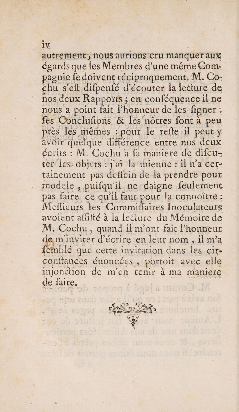 autrement, nous aurions cru manquer aine égards que les Membres d'une même Com« pagnie fe doivent réciproquement. M. Co-, chu s’efl: difpenfé d'écouter la ieéture de nos deux Rapports ; en conféquence il ne nous a point fait l'honneur de les figner : fes Gonclufions & les nôtres font à peu près les mêmes : pour le relie il peut y avoir quelque différence entre nos deux écrits : M. Cochu a fa maniéré de difeu-? ter les- objets : j ai la mienne : il n’a cer¬ tainement pas deffein de la prendre pour modèle 5 puifqu il ne daigne feulement pas faire ce qu'il faut pour la connoître ; Meilleurs les Commiffaires Inoculateurs avoient affidé à la lecture du Mémoire de M. Cochu 5 quand il m’ont fait Fhonneur de m'inviter d'écrire en leur nom , il rffia femblé que cette invitation dans les cir~ confiances énoncées ^ portoit avec elle injonètion de m'en tenir à ma maniéré de faire» V-, 4TVfc..* y-7k r - *