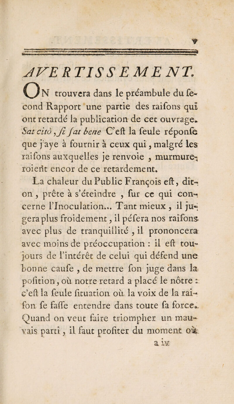 r te- - JVE RTISS E ME NT. O N trouvera dans le préambule du fe- eond Rapport une partie des raifons qui ont retardé la publication de cet ouvrage,, Sat citô ,Ji fat bene C'eft la feule réponfe que paye à fournir à ceux qui, malgré les raifons au?cquelles je renvoie , murmure^ xoierît encor de ce retardement. La chaleur du Public François eft, dît- on y prête à s’éteindre , fur ce qui con¬ cerne l’Inoculation.,. Tant mieux y il géra plus froidement ^ il péfera nos raifons- avec plus de tranquillité y il prononcera avec moins de préoccupation : il eft tou¬ jours de l’intérêt de celui qui défend une bonne caufe , de mettre fon juge dans la pofition^ où notre retard a placé le nôtre : c’eft la feule fituation où la voix de la rai- fon fe faffe entendre dans toute fa forcer Quand on veut faire triompher un mau¬ vais parti j il faut profiter du moment cm.