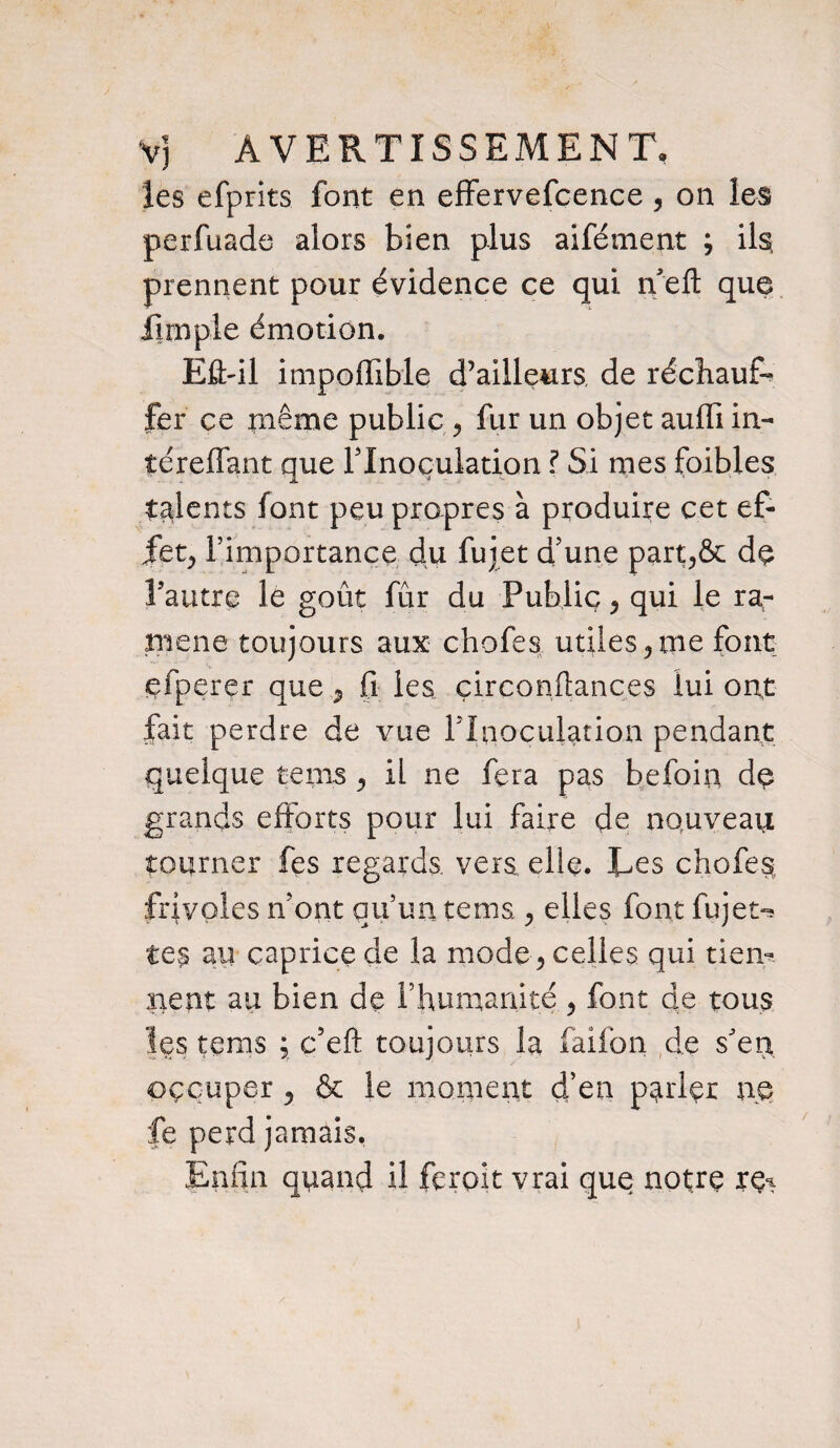 V] AVERTISSEMENT, les efprits font en effervefcence, on les perfuade alors bien plus aifément , ils prennent pour évidence ce qui n eft que fini pie émotion. Efbil impoffible d’ailleurs, de réchaud fer ce même public , fur un objet auffi in- téreffant que l’Inoculation ? Si nies foibles talents font peu propres à produire cet ef- jfetj l’importance du fujet d’une part,& de l’autre le goût fur du Public 5 qui le ra¬ mené toujours aux chofes utiles 3 me font efperer que 7 fi les çirconflances lui ont fait perdre de vue Flnoculation pendant quelque teins , il ne fera pas befoin de grands efforts pour lui faire de nouveau tourner fes regards, vers, elle. Tes chofes frivoles n’ont qu’un te ms, , elles font fu jet-s te? au caprice de la mode ? celles qui tiem lient au bien de l’humanité > font de tous Içs tems ; c’eft toujours la faifon de s’en occuper, & le moment d’en parler ne fe perd jamais. Enfin quand il feroit vrai que notre