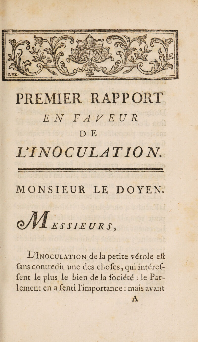 PREMIER RAPPORT EN FAVEUR D E L’INOCULATION. MONSIEUR LE DOYEN, ESSIEUR L51noculation delà petite vérole eft fans contredit une des chofes5qui intérêt fent le plus le bien de la fociété : le Par¬ lement en a fend l’importance : mais avant A