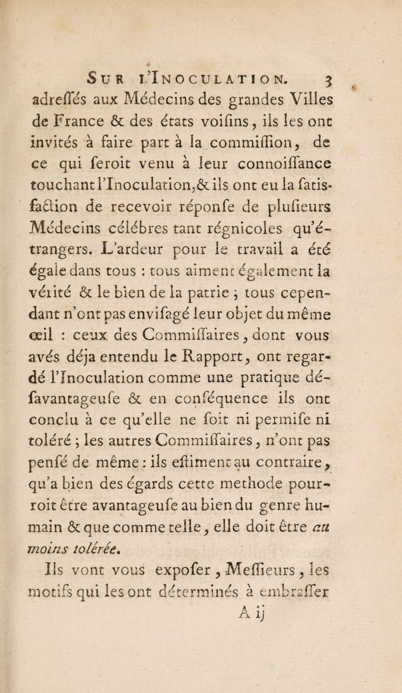 adrefles aux Médecins des grandes Villes de France & des états voifms? ils les ont invités à faire part à la commiiïlon, de ce qui feroit venu à leur connoiflance touchantl’Inoculation,&ils ont eulafatis- faûion de recevoir réponfe de plufieurs Médecins célébrés tant régnicoles qu’é¬ trangers. L’ardeur pour le travail a été égale dans tous : tous aiment également la vérité & le bien de la patrie ; tous cepen¬ dant n’ont pas envifagé leur objet du même œil : ceux des Commiflaires , dont vous avés déjà entendu le Rapport ^ ont regar¬ dé l’Inoculation comme une pratique dé- favantageufe & en conféquence iis ont conclu à ce qu’elle ne foit ni permife ni toléré ; les autres Commiflaires ^ n’ont pas penfé de même : ils eftiment au contraire y qu’a bien des égards cette méthode pour- roit être avantageufe au bien du genre hu¬ main & que comme telle ^ elle doit être ait moins tolérée. Ils vont vous expofer ? Meilleurs 3 les motifs qui les ont déterminés à embrafîer Âij