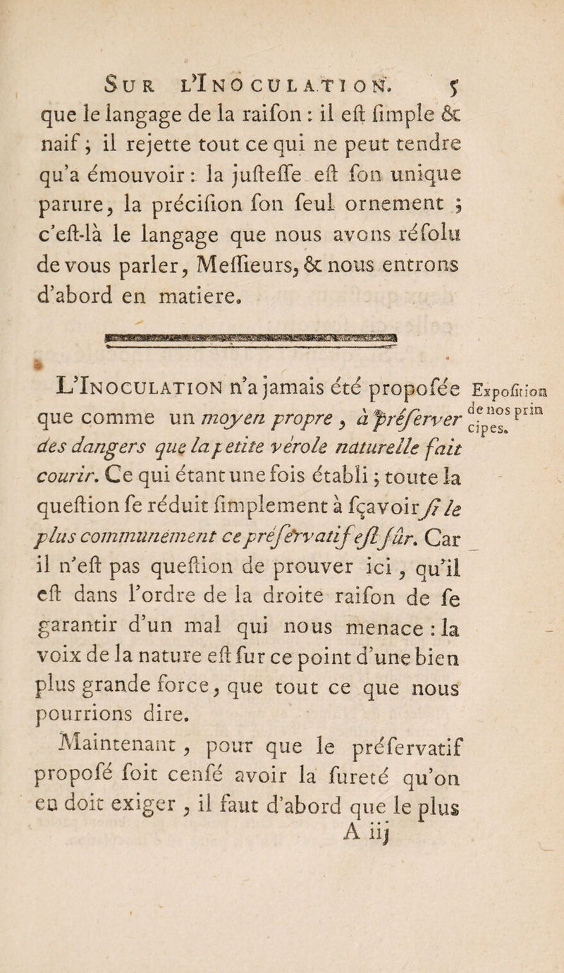 que le langage de la raifon : il eft fimple & naif ; il rejette tout ce qui ne peut tendre qu’a émouvoir : la jufteffe eft fon unique parure, la précifion fon feul ornement ; c’eft-là le langage que nous avons ré foin de vous parler, Meilleurs, & nous entrons d’abord en matière. ^ .-V . ■ . - —«rT _ 9 _1 # L’Inoculation n’a jamais été propofée Expofïtioa que comme un moyen propre , àfréferver ç3ep^spn!1 des dangers que la/ etite vérole naturelle fait courir. Ce qui étant une fois établi ; toute la queftion fe réduit Amplement à fçavoirJJ le plus communément cepréfe'rvadjejlf ur. Car il ifteft pas queftion de prouver ici, qu’il cft dans l’ordre de la droite raifon de fe garantir d’un mal qui nous menace : la voix de la nature eft fur ce point d’une bien plus grande force, que tout ce que nous pourrions dire. Maintenant , pour que le préfervatif propofé foit cenfé avoir la fureté qu’on eu doit exiger , il faut d’abord que le plus A. . - HJ