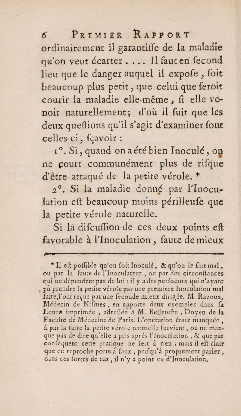 ordinairement il garantiffe de la maladie qu’on veut écarter .... Il faut en fécond lieu que le danger auquel il expofe , foit beaucoup plus petit 5 que celui que feroit courir la maladie elle-même } fi elle ve- noit naturellement; d’où il fuit que les deux queftions quil s’agit d’examiner font celles-cij fçavoir : i °. Si j quand on a été bien Inoculé ^ on ne court communément plus de rifque d’être attaqué de la petite vérole. * * 2°. Si la maladie donné par l'Inocu¬ lation eft beaucoup moins périlleufe que la petite vérole naturelle. Si la difcuffion de ces deux points eft favorable à l’Inoculation faute de mieux ----- --—---.. l.. * Il eft pofTible qu’on foie Inoculé, & qu'on le foie mal 3 ou par la faute de l’Inoculateur , ou par des circonftances qui ne dépendent pas de lui : il y a des perfonnes qui n’ayanc , pîx prendre la petite vérole par une première Inoculation mal faite,l’ont reçue par une fécondé mieux dirigée. M. Razoux, Médecin de Nifmes , en apporte deux exemples dans fa Lettré imprimée , adreflée à M. Belletefte , Doyen de la Faculté de Médecine de Paris. L’opération étant manquée , fi par la fuite la petite vérole naturelle (urvient, on ne man¬ que pas de dire qu’elle a pris après l’Inoculation , & que par conléquent cette pratique ne (ert à rien ; mais il eft clair que ce reproche porte à faux , puifqu’à proprement parler, dans ces fortes de cas, il n’y a point eu d’inoculation.