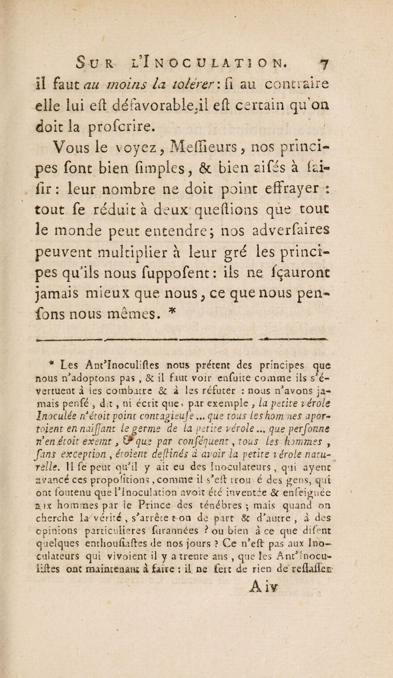 il faut au moins la tolérer: fi au contraire elle lui eft défavorableil eft certain qu’on doit la profcrire. Vous le voyez ^ Meilleurs ? nos princi¬ pes font bien amples, & bien aifés à ici*» fir : leur nombre ne doit point effrayer : tout fe réduit à deux que fl ions que tout le monde peut entendre; nos adverfaires peuvent multiplier à leur gré les princi¬ pes qu’ils nous fuppofent: ils ne fçauront jamais mieux que nous P ce que nous peLi¬ fo ns nous mêmes. * * Les Ant'înoculiftes nous prêtent des principes que nous n’adoptons pas , & il faut voir enfuite comme ils s'é¬ vertuent à ies combatre & à les réfuter : nous n'avons ja¬ mais penfé , d.t , ni écrit que» par exemple P la petite lérole Inoculée ri étoit point contagieujé... que tous Leshom nés apor- toient en naijj'ant le germe de la petite vérole ... que perfonne ri en.étoit exemt, & que par conséquent, tous les hommes , fans exception , étoient deflinés d avoir la petite vérole natu¬ relle., Il fe peut qu'il y ait eu des Inoculateurs , qui ayenc avancé ces proportions, comme il s'ert trou é des gens, qui ont foutenu que l’Inoculation avoir été inventée 8c enfeigwée aux hommes par le Prince des ténèbres ; mais quand on cherche la vérité , s'arrête t on de part & d’autre , a des opinions particulières furannées ? ou bien a ce que difent quelques enthoufiaftes de nos jours ? Ce n’eft pas aux Ino¬ culateurs qui vivoient il y a trente ans , que les Ant'lnocu- lilLes ont maintenant à faire *. il. ne feic de rien de reflailejc A iv