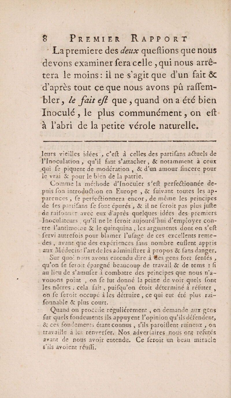 * La première des deux quefîions que nous devons examiner fera celle , qui nous arrê¬ tera le moins : il ne s'agit que d’un fait & d’après tout ce que nous avons pû raiTem- bler ^ le fait efi que > quand on a été bien Inoculé y le plus communément, on eft à l’abri de la petite vérole naturelle. leurs vieilles idées , c’efi: à celles des partifans actuels de l’Inoculation , qu’il faut s’attacher , & notamment à ceux qui fe piquent de modération , & d’un amour lîncere pour le vrai & pour le bien de la patrie. Comme la méthode d’inoculer s eft perfectionnée de¬ puis fon introduction en Europe , & fuivant toutes les ap¬ parences , fe perfectionnera encor, de meme les principes de les p ni fans Ce font épurés , & il ne feroit pas plus jufte de railbnner avec eux d’après quelques idées des premiers Inoeulace.urs qu’il ne le feroit aujourd’hui d’employer con¬ tre l’antimoine & le quinquina , les arguments dont on s’eft fervi autrefois pour blâmer l’ufage de ces excellents rémé¬ rés , avant que des expériences fans nombre enflent appris aux Médecin l’art de les adminiftrer a propos & fans danger. Sur quo: nous avons entendu dire à des gens fort fenfés , qu’on fe feroit épargné beaucoup de travail & de tems : fi au lieu de s’amufer à combatre des principes que nous n’a¬ vouons point , on fe fut donné la peine de voir quels font les nôtres . cela fait , puifqu’on étoit déterminé à réfuter s on fe feroit occupé aies détruire , ce qui eut été plus rai- fonnabic & plus court. Quand on procédé régulièrement , on demande aux gens fur quels fondements ils appuyent l’opinion qu’ils défendent, & ces fondements étant connus , s’ils paroiflent ruineux , on travaille a les renverfer. Nos adver(aires nous ont réfutés avant de nous avoir entendu. Ce feroit un beau miracle s'ils avaient rcu/ïL