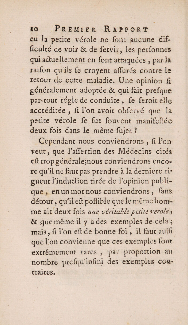 eu la petite vérole ne font aucune dif¬ ficulté de voir & de fervir, les perfonnes qui actuellement en font attaquées , par la raifon qu ils fe croyent affurés contre le retour de cette maladie. Une opinion fi généralement adoptée & qui fait prefque par-tout régie de conduite , fe feroiteüe accréditée , fi Y on avoit obfervé que la petite vérole fe fut fouvent manifeflée deux fois dans le même fujet ? Cependant nous conviendrons, fi Pon veut, que Paffertion des Médecins cités eft tropgénérale;nous conviendrons enco¬ re qu'il ne faut pas prendre à la derniere ri¬ gueur Pindudion tirée de 1 opinion publi¬ que , en un mot nous conviendrons, fans détour, qu'il eft pofiible que le même hom¬ me ait deux fois une véritable petite vérole y & que même il y a des exemples de cela ; mais, fi Pon eft de bonne foi, il faut auüi que Pon convienne que ces exemples font extrêmement rares , par proportion au nombre prefqu infini des exemples con¬ traires.