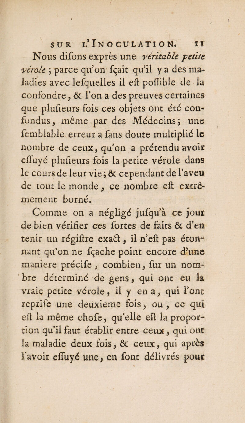 Nous difons exprès une véritable petite vérole ; parce qu’on fçait qu’il y a des ma¬ ladies avec lefquelles il eft poffible de la confondre, & Ton a des preuves certaines que plufieurs fois ces objets ont été con¬ fondus , même par des Médecins; une femblable erreur a fans doute multiplié le nombre de ceux, qu’on a prétendu avoir effuyé plufieurs fois la petite vérole dans le cours de leur vie ; & cependant de l’aveu de tout le monde, ce nombre efl: extrê¬ mement borné. Comme on a négligé jufqffa ce jour de bien vérifier ces fortes de faits & d’en tenir un régiftre exaêt, il n’efl: pas éton¬ nant qu’on ne fçache point encore d’une maniéré précife } combien, fur un nom¬ bre déterminé de gens, qui ont eu la vraie petite vérole, il y en a, qui font reprife une deuxieme fois, ou, ce qui eft la même chofe, qu'elle efl: la propor¬ tion qu’il faut établir entre ceux, qui ont la maladie deux fois, & ceux, qui après l’avoir effuyé une , en font délivrés pour