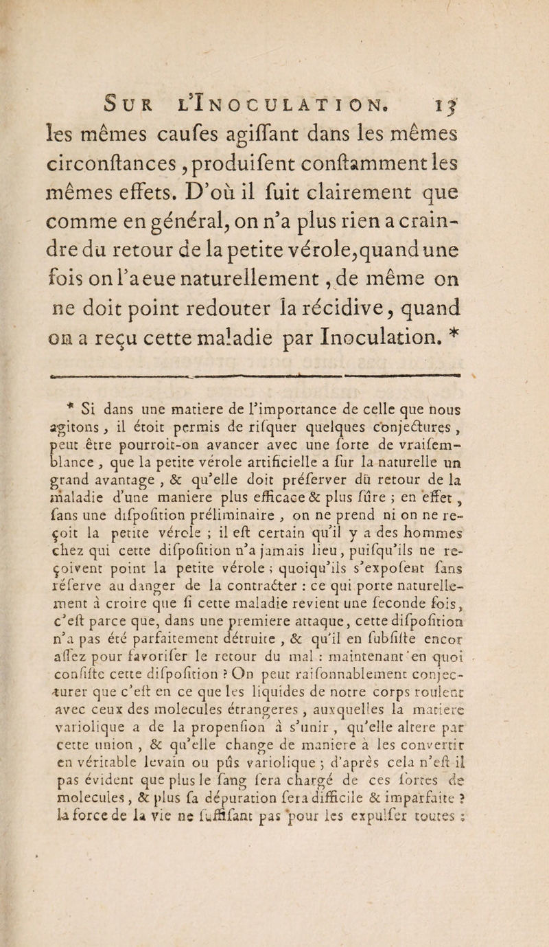 Les mêmes caufes agiffant dans les mêmes circonftances ,produifent conftamment les mêmes effets. D’où il fuit clairement que comme en général, on n5a plus rien a crain¬ dre du retour de la petite vérole,quand une fois on l’a eue naturellement , de même on ne doit point redouter la récidive, quand on a reçu cette maladie par Inoculation. * * Si dans une matière de l'importance de celle que nous agitons, il étoit permis de rifquer quelques conjectures , peut être pourroit-on avancer avec une forte de vraifem- blance , que la petite vérole artificielle a fur la naturelle un grand avantage , & qu'elle doit préferver du retour de la maladie d’une maniéré plus efficace & plus frire ; en effet, fans une difpofition préliminaire , on ne prend ni on ne re¬ çoit la petite vérole ; il eft certain qu’il y a des hommes chez qui cette difpofition n'a jamais lieu, puisqu'ils ne re¬ çoivent point la petite vérole ; quoiqu'ils s'expofent fans réferve au danger de la contracter : ce qui porte naturelle¬ ment à croire que fi cette maladie revient une fécondé fois* c'eff parce que, dans une première attaque, cette difpofition n'a pas été parfaitement détruite , & qu'il en fubfîffe encor allez pour favorifer le retour du mal : maintenant'en quoi confifte cette difpofition ? On peut raifonnablement conjec¬ turer que c’eff en ce que les liquides de notre corps roulenc avec ceux des molécules étrangères , auxquelles la matière variolique a de la propeniion à s'unir , qu’elle altéré par cette union , 8c qu'elle change de maniéré a les convertir en véritable levain ou pus variolique ; d’après cela n'eff il pas évident que plus le fang lera chargé de ces fortes de molécules, & plus fa dépuration fera difficile & imparfaite ? U force de la vie ne luififanc pas pour les expuifer toutes :