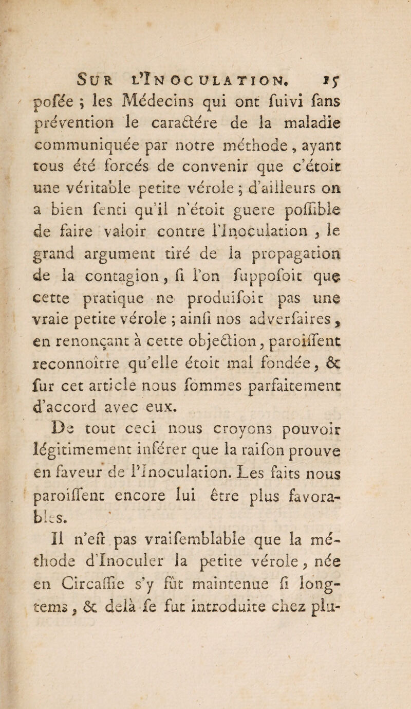 / pofée ; les ?%lédecins qui ont fuivi fans prévention le caractère de la maladie communiquée par notre méthode , ayant tous été forcés de convenir que c’étoit une véritable petite vérole ; d'ailleurs on a bien fend qu’il n'étoit guere pofiible de faire valoir contre l'Inoculation , le grand argument tiré de la propagation de la contagion ? fi l’on fuppolbit que cette pratique ne produifoit pas une vraie petite vérole ; ainli nos adverfaires s en renonçant à cette objection, paroiifent reconnoître qu’elle étoit mal fondée ? & fur cet article nous femmes parfaitement d’accord avec eux. De tout ceci nous croyons pouvoir légitimement inférer que la raifon prouve en faveur de l’Inoculation. Les faits nous paroiffent encore lui être plus favora¬ bles. Il n’efi: pas vraifemblable que la mé¬ thode d'inoculer la petite vérole«, née en Circaffie s’y fût maintenue fi long- tems 3 & delà fe fut introduite chez plu-