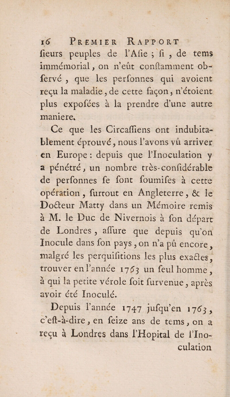 fleurs peuples de F A fie ; fi , de tems immémorial, on n’eût conftamment ob- fervé , que les perfonnes qui avoient reçu la maladie, de cette façon, n’étoient plus expofées à la prendre d’une autre maniéré* Ce que les Circadiens ont indubita¬ blement éprouvé, nous l’avons vu arriver en Europe : depuis que l’Inoculation y a pénétré, un nombre très-confidérable de perfonnes fe font foumifes à cette opération , furrout en Angleterre, & le Doéteur Matty dans un Mémoire remis à M. le Duc de Nivernois à fon départ de Londres , allure que depuis qu’on Inocule dans fon pays , on n’a pu encore, malgré les perquifitions les plus exafles, trouver en l’année 17^3 un feul homme , à qui la petite vérole foit furvenue, après avoir été Inoculé. Depuis l’année 1747 jufqu’en 1763, c’eft-à-dire, en feize ans de tems, on a reçu à Londres dans l’Hôpital de l’Ino¬ culation