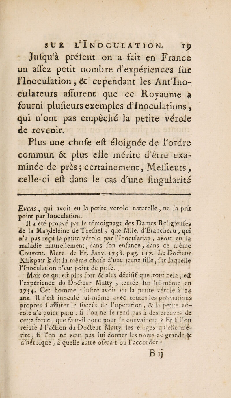 Jufqifà préfent on a fait en France un allez petit nombre d’expériences fur llnocuiation , & cependant les Ant’Ino- culateurs affurent que ce Royaume a fourni plufieurs exemples d’inoculations , qui n’ont pas empêché la petite vérole de revenir. Plus une chofe eft éloignée de Tordre commun & plus elle mérite d être exa¬ minée de près; certainement^ Meflieuts, celle-ci eft dans le cas d’une fmgularité Evans, qui avoit eu la petite verole naturelle, ne la prie point par Inoculation. Il a été prouvé par le témoignage des Dames Religieufes de la Magdeleine deTrefnel , que Mlle. d’Ecancheau , qui n’a pas reçu la petite vérole par l’inoculatian , avoit eu la maladie naturellement, dans Ton enfance, dans ce même Couvent. Merc. de Fr. Janv. 1758. pag. 117. Le Doéleur Kirkpatrk dit la même chofe d'une jeune fille, fur laquelle l'Inoculation n'eut point de prjfe. Mais ce qui eft plus fort & plus déciftf que tout cela , eft l'expérience du Doéfeur Matty , tentée fur lui-même en 1754. Cet homme illuftre avoit eu la petite vérole à 14 ans II s’eft: inoculé lui-même avec toutes les précautions propres a affurer le fuccès de l’opération, & la petite vé¬ role n’a point paru . «i l’on ne fe rend pas à des preuves de cette force , que faut-il donc pour fe convaincre ? Et li l’on refufe à l’aéfitm du Doéleur Matty les éloges qu’elle mé¬ rite , ft l’on ne veut pas lui donner les noms de grande & d’héroique , à quelle autre ofera-t-on l’accorder ? Bij