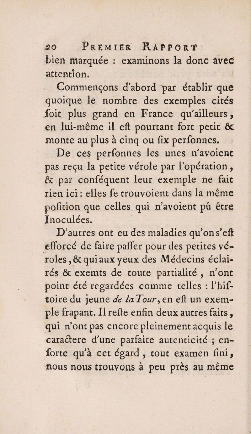 bien marquée : examinons la donc âvec attention. Commençons d'abord par établir que quoique le nombre des exemples cités fait plus grand en France qu'ailleurs, en lui-même il efl: pourtant fort petit 6c monte au plus à cinq ou fix perfonnes. De ces perfonnes les unes n'avoient pas reçu la petite vérole par l'opération, & par conféquent leur exemple ne fait rien ici : elles fe trouvoient dans la même pofition que celles qui n avoient pu être Inoculées. D'autres ont eu des maladies qu’on s5eft efforcé de faire paffer pour des petites vé¬ roles , & qui aux yeux des Médecins éclai¬ rés & exemts de toute partialité , n’ont point été regardées comme telles : l’hif- toire du jeune de la Tour> en eli un exem¬ ple frapant. Il relie enfin deux autres faits , qui n’ont pas encore pleinement acquis le caraâere d'une parfaite autenticité ; en- forte qu’à cet égard , tout examen fini, bous nous trouvons à peu près au même