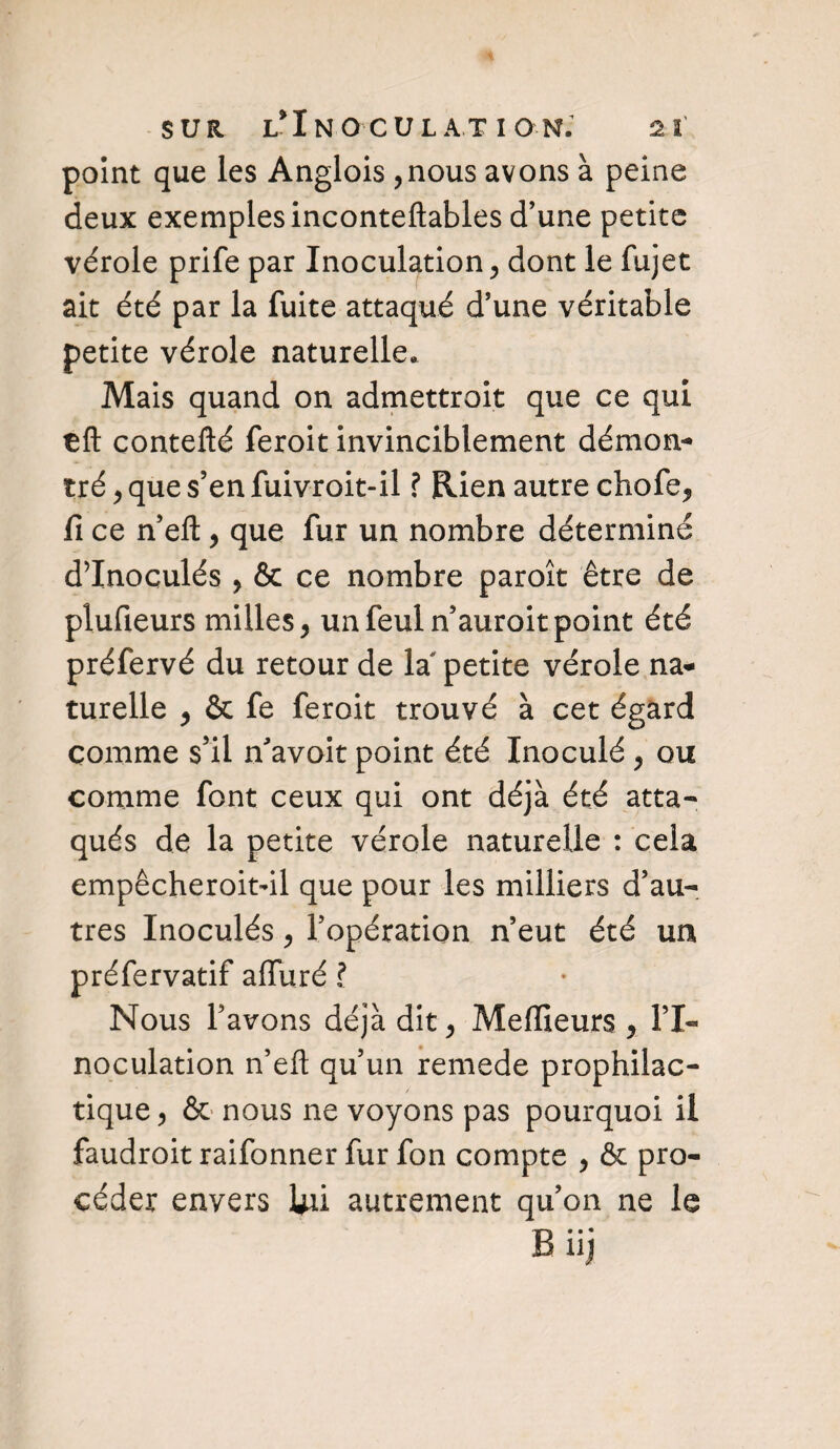 point que les Anglois ,nous avons à peine deux exemples inconteftables d’une petite vérole prife par Inoculation, dont le fujet ait été par la fuite attaqué d’une véritable petite vérole naturelle. Mais quand on admettroit que ce qui tft contefté feroit invinciblement démon¬ tré , que s’en fuivroit-il ? Rien autre chofe, fi ce n’eft, que fur un nombre déterminé d’Inoculés , & ce nombre paroît être de plufieurs milles, unfeuln’auroitpoint été préfervé du retour de la petite vérole na¬ turelle , & fe feroit trouvé à cet égard comme s’il n'avoit point été Inoculé , ou comme font ceux qui ont déjà été atta¬ qués de la petite vérole naturelle : cela empêcheroitdl que pour les milliers d’au¬ tres Inoculés, l’opération n’eut été un préfervatif alluré ? Nous l’avons déjà dit, Meilleurs , l’I¬ noculation n’eft qu’un remede prophilac- tique, & nous ne voyons pas pourquoi il faudroit raifonner fur fon compte , & pro¬ céder envers Uû autrement qu’on ne le Büj