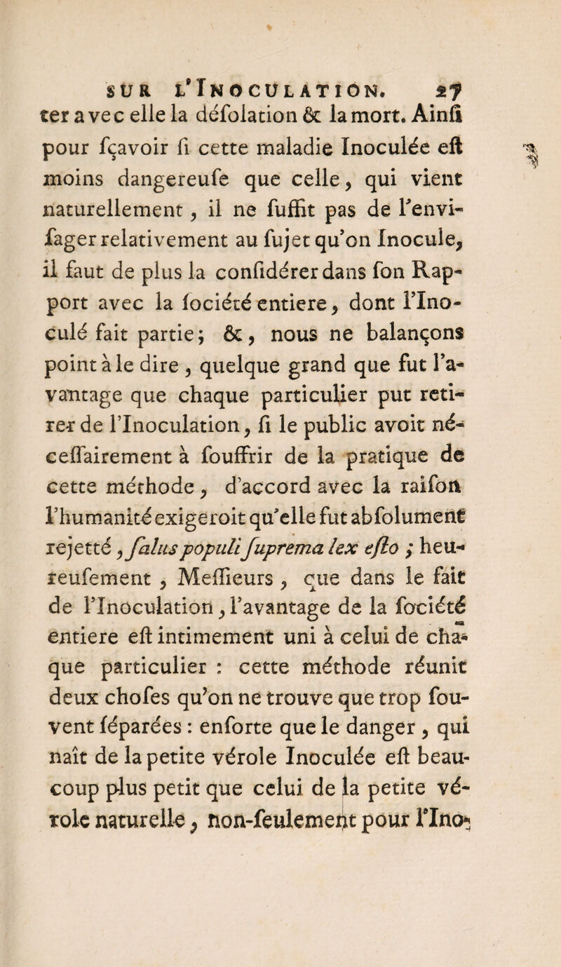 ter ave celle la défolaticm & la mort. Ainfi pour fçavoir fi cette maladie Inoculée eft moins dangereufe que celle, qui vient naturellement, il ne fuffît pas de Fenvi- fager relativement au fujet qu’on Inocule, il faut de plus la confidérerdans fon Rap¬ port avec la lociété entière, dont Flno- culé fait partie; &, nous ne balançons point ale dire , quelque grand que fut l’a¬ vantage que chaque particulier put reti¬ rer de l’Inoculation, fi le public avoir né- ceflairement à fouffrir de la pratique de cette méthode , d’accord avec la raifon l’humanité exigerait qu’elle fut abfolument rejetté ,JaluspopuliJuprema lex eflo ; heu- feulement , Meilleurs , eue dans le fait de l’Inoculation, l’avantage de la fociété entière eft intimement uni à celui de cha¬ que particulier : cette méthode réunit deux chofes qu?on ne trouve que trop fou- vent féparées : enforte que le danger , qui naît de la petite vérole Inoculée eft beau¬ coup plus petit que celui de la petite vé¬ role naturelle P non-feulemei)t pour Flno*