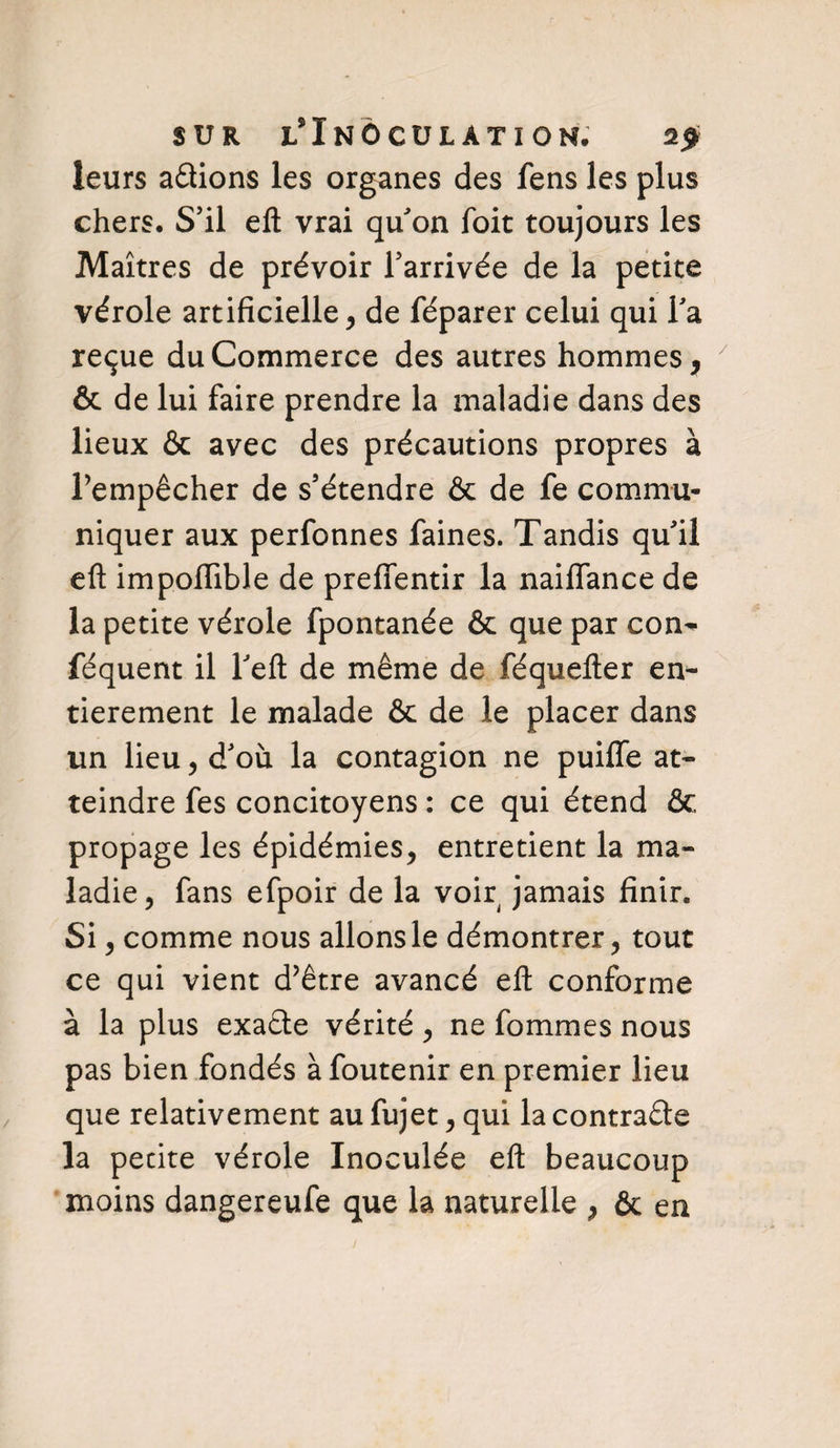 SUR JL* I N 6 C U L A T I 0 N. 2# leurs avions les organes des fens les plus chers. S’il eft vrai qu’on foit toujours les Maîtres de prévoir l’arrivée de la petite vérole artificielle, de féparer celui qui l’a reçue du Commerce des autres hommes, & de lui faire prendre la maladie dans des lieux & avec des précautions propres à l’empêcher de s’étendre & de fe commu¬ niquer aux perfonnes faines. Tandis qu’il efl: impoflible de preffentir la naiffance de la petite vérole fpontanée & que par con^ féquent il l’eft de même de féquefter en¬ tièrement le malade & de le placer dans un lieu, d’où la contagion ne puiffe at¬ teindre fes concitoyens : ce qui étend & propage les épidémies, entretient la ma¬ ladie, fans efpoir de la voir jamais finir. Si, comme nous allons le démontrer, tout ce qui vient d’être avancé efl conforme à la plus exaêle vérité, ne fommes nous pas bien fondés à foutenir en premier lieu que relativement au fujet, qui la contra&e la pecite vérole Inoculée efl beaucoup moins dangereufe que la naturelle , & en