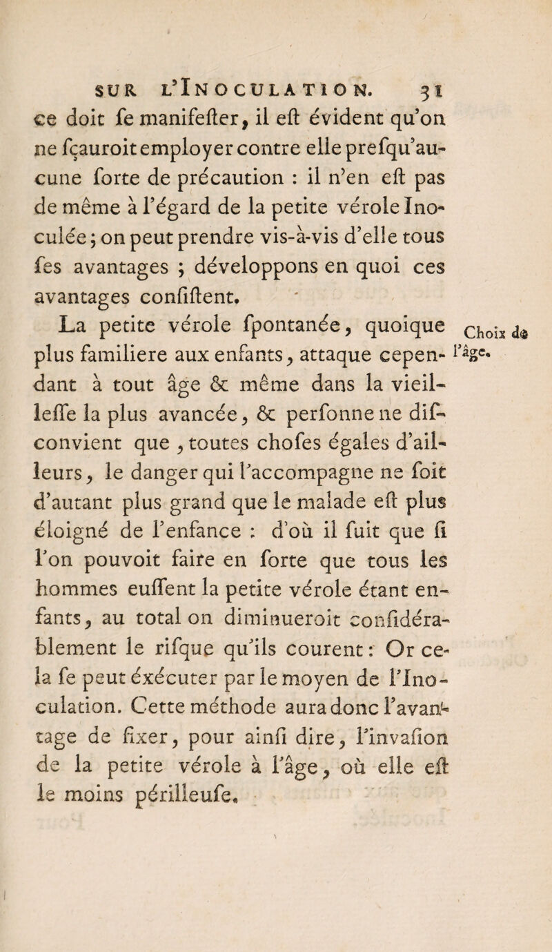 ce doit fe manifefter, il eft évident qu’on, ne fçauroit employer contre elle prefqu au¬ cune forte de précaution : il n’en eft pas de même à l’égard de la petite vérole Ino¬ culée ; on peut prendre vis-à-vis d’elle tous fes avantages ; développons en quoi ces avantages confiftent. La petite vérole fpontanée, quoique CÎ10ÎS ^ plus familière aux enfants, attaque cepen- dant à tout âge & même dans la vieil- lelfe la plus avancée , & perfonnene dis¬ convient que , toutes chofes égales d’ail¬ leurs ^ le danger qui l’accompagne ne foit d’autant plus grand que le malade eft plus éloigné de l’enfance : d’où il fuit que fi l’on pouvoir faire en forte que tous les hommes euffent la petite vérole étant en¬ fants , au total on diminueroit confidéra- blement le rifque qu’ils courent : Or ce¬ la fe peut éxécuter par le moyen de l’Ino¬ culation. Cette méthode aura donc l’avant tage de fixer, pour ainfi dire, l’invafion de la petite vérole à Fâge, où elle eft le moins périlleufe*