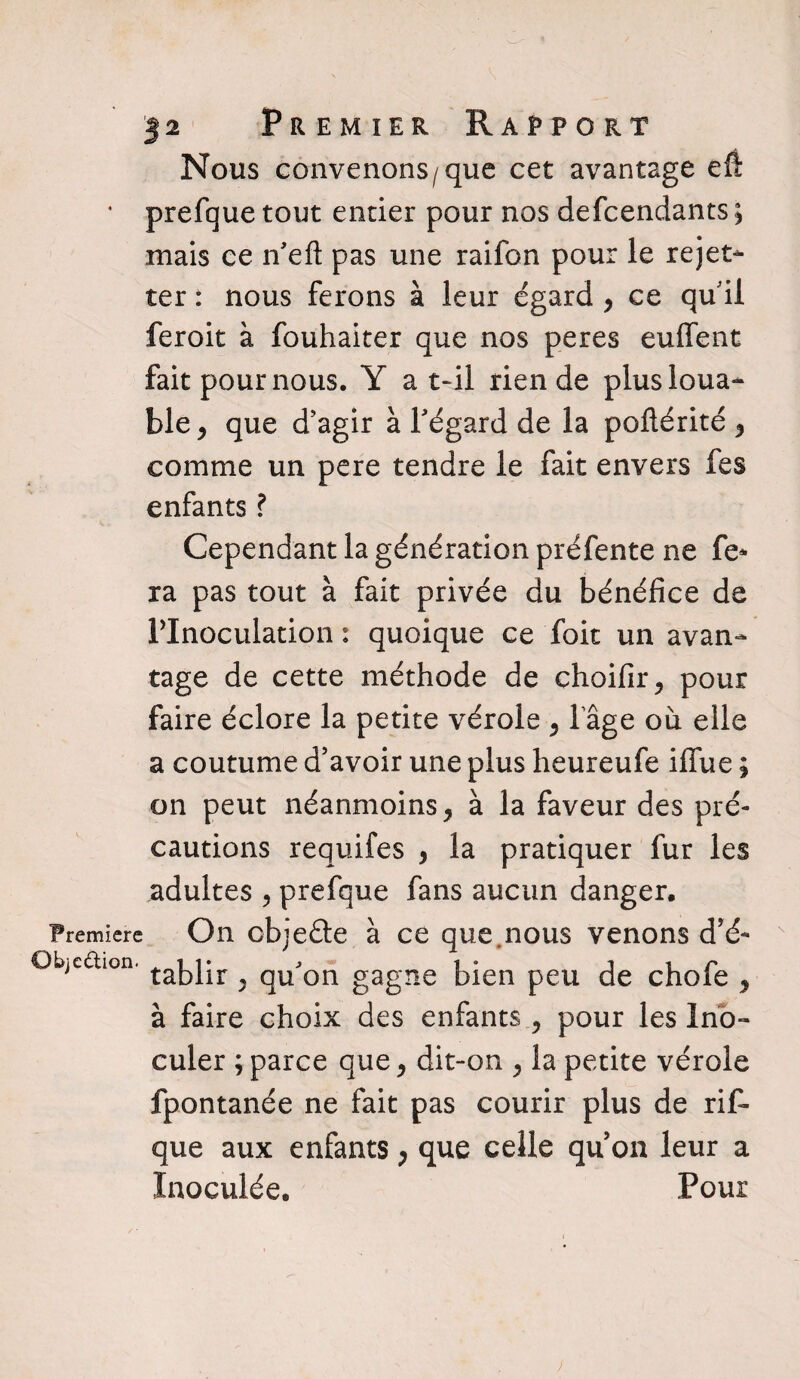 Nous convenons/que cet avantage eft * prefque tout entier pour nos defeendants ; mais ce n'eft pas une raifon pour le rejet- ter : nous ferons à leur égard y ce qui! feroit à fouhaiter que nos peres enflent fait pour nous. Y a t-il rien de plus loua¬ ble , que d’agir à l'égard de la poftérité 5 comme un pere tendre le fait envers fes enfants ? Cependant la génération préfente ne fe* ra pas tout à fait privée du bénéfice de PInoculation : quoique ce foit un avan¬ tage de cette méthode de choifir, pour faire éclore la petite vérole , l’âge où elle a coutume d’avoir une plus heureufe iffue ; on peut néanmoins, à la faveur des pré¬ cautions requifes , la pratiquer fur les adultes , prefque fans aucun danger. Première On objeéte à ce que.nous venons d’é- Objedion. takjjr ^ qUjon gagne bien peu de chofe , à faire choix des enfants , pour les Ino¬ culer ; parce que, dit-on , la petite vérole fpontanée ne fait pas courir plus de rif- que aux enfants , que celle qu’on leur a Inoculée. Pour