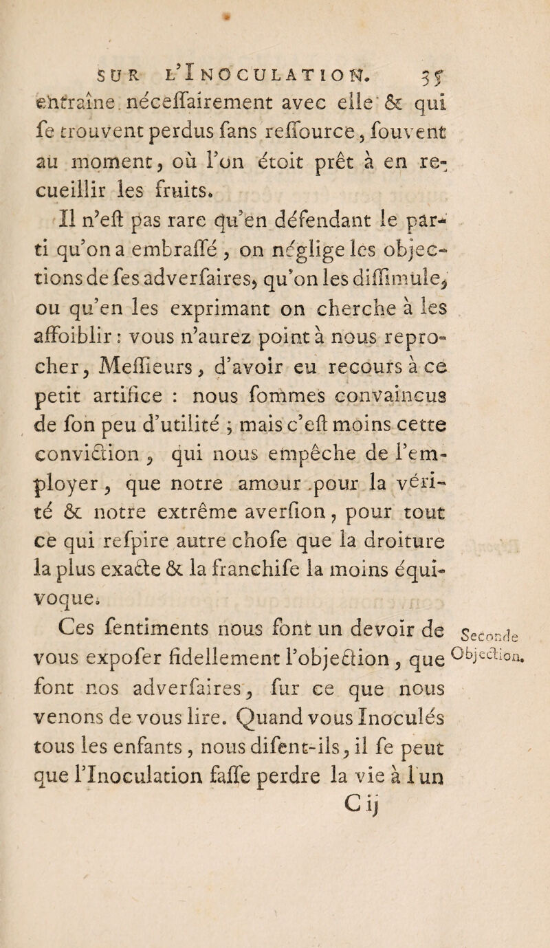 SUR L?I NOCULÂTÎON. 3 f entraîne. néceffairement avec elle' & qui fe trouvent perdus fans reffource , fouvent au moment ? ou Y on étoit prêt à en re¬ cueillir les fruits, 11 ffeft pas rare qu’en défendant le par¬ ti qu’on a embrafle , on néglige les objec¬ tions de fes adverfaires* qu'on les diflimule^ ou qu’en les exprimant on cherche à les affaiblir : vous ffaurez pointa nous repro¬ cher, Meilleurs, d’avoir eu recours à ce petit artifice : nous femmes convaincus de fon peu d’utilité ; mais c’eft moins cette conviction , qui nous empêche de l’em¬ ployer , que notre amour .pour la véri¬ té & notre extrême averfion ? pour tout ce qui refpire autre chofe que la droiture la plus exaête & la franehife la moins équi¬ voque» Ces fentiments nous font un devoir de Seconde vous expofer fidelîement l’objeftion, que °bjcdiQn. font nos adverfaires, fur ce que nous venons de vous lire. Quand vous Inoculés tous les enfants , nous difent-ils, il fe peut que l’Inoculation faffe perdre la vie à 1 un Cij