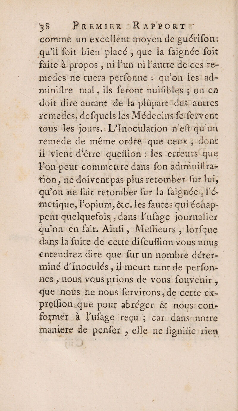 comme un excellent moyen de guérifom qu’il foit bien placé > que la faignée foit faite à propos , ni l’un ni l’autre de ces re¬ mèdes ne tuera perfonne : qu’on les ad^ minlftre mal, ils feront nuifibles ; on en doit dire autant de la plupart des autres remedes, defquels les Médecins fe fervent tous les jours. L’Inoculation n’eft qu’un renie de de même ordre que ceux , dont il vient d’être queftiôn : les erreurs que Von peut commettre dans fon adminiftra- tion > ne doivent pas plus retomber fur lui, qu’on ne fait retomber fur la faignée ,1’é- •inetique, Fopium^ &c. les fautes qui échap¬ pent quelquefois , dans l’ufage journalier qu’on en fait. Ainfi , Meilleurs y lorfque dans la fuite de cette difeuffion vous nous entendrez dire que fur un nombre déter¬ miné d’Inoculés , il meurt tant de perfon- nes , nous vous prions de vous fouvenir , que nous ne nous fendrons ? de cette ex- prçlfion que pour abréger & nous con¬ forme!: à l’ufage reçu ; car dans notre maniéré de penfer , elle ne fignifie rien