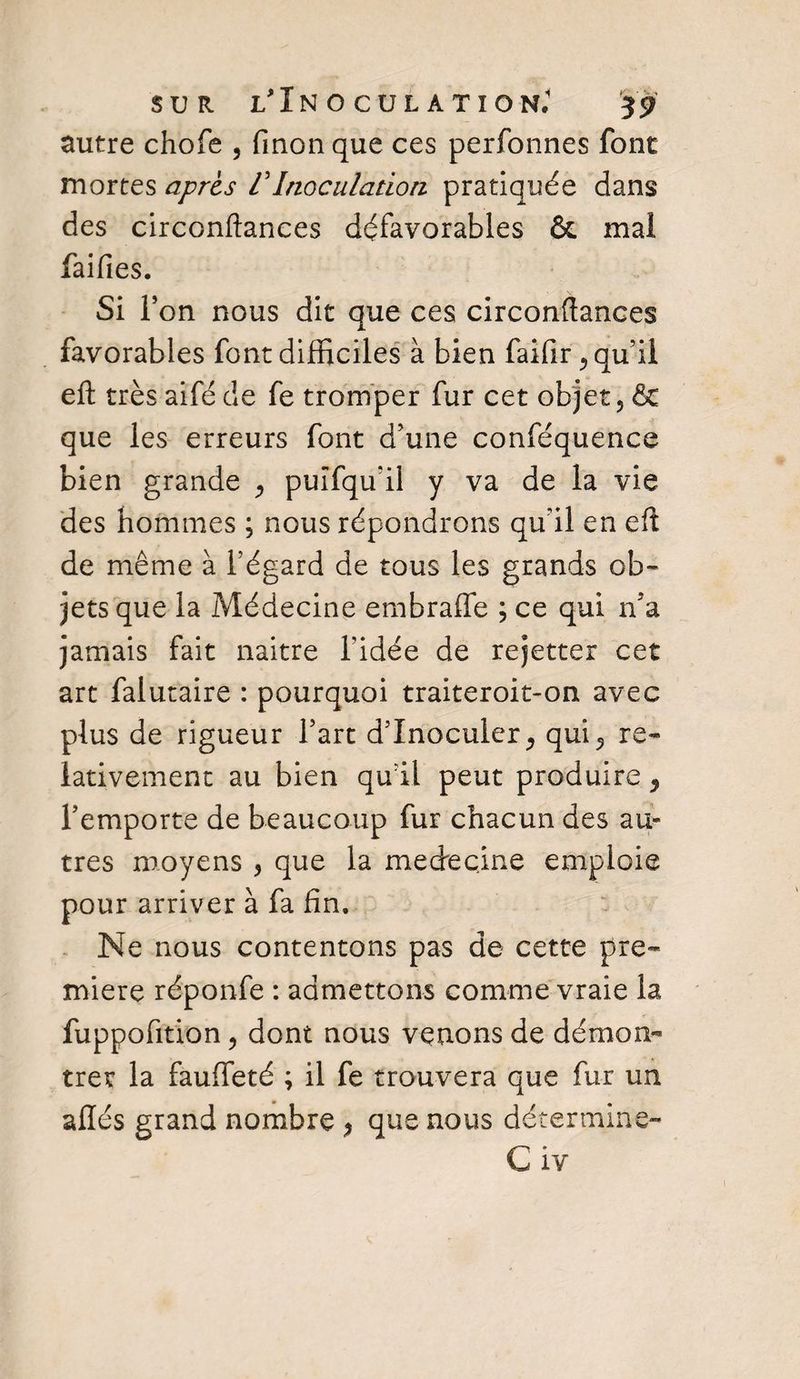 autre chofe , fmonque ces perfonnes font mortes après VInoculation pratiquée dans des circonftances défavorables &amp; mal faifies. . Si l’on nous dit que ces circonftances favorables font difficiles à bien faifir, qu’il eft très aifé de fe tromper fur cet objet ? &amp; que les erreurs font d’une conféquence bien grande , puîfqu’il y va de la vie des hommes ; nous répondrons qu’il en eft de même à l’égard de tous les grands ob¬ jets que la Médecine embraffe ; ce qui n’a jamais fait naître l’idée de rejetter cet art falutaire : pourquoi traiteroit-on avec plus de rigueur l’art d’inoculer 5 qui5 re¬ lativement au bien qu’il peut produire 9 l’emporte de beaucoup fur chacun des au» très moyens 5 que la medecine emploie pour arriver à fa fin. Ne nous contentons pas de cette pre¬ mière réponfe : admettons comme vraie la fuppofition j dont nous venons de démon¬ trer la fauffeté ; il fe trouvera que fur un allés grand nombre , que nous détermine-
