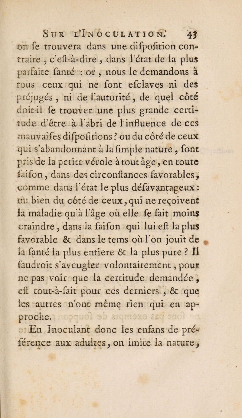 on fe trouvera dans une difpofition con¬ traire , c’eft-à-dire , dans l'état de la plus parfaite fanté : or , nous le demandons à tous ceux qui ne font efclaves ni des préjugés > ni de l’autorité, de quel côté doit-il fe trouver une plus grande certi¬ tude d’être à l’abri de 1 influence de ces mauvaifes difpofitions ? ou du côté de ceux qui s’abandonnant à la Ample nature 5 font pris de la petite vérole à tout âge, en toute faifon, dans des circonftances favorables* comme dans l’état le plus défavantageux : ou bien du côté de ceux, qui ne reçoivent la maladie qu’à l’âge où elle fe fait moins craindre, dans la faifon qui lui eft la plus favorable & dans le tems où l’on jouit de la fanté la plus entière & la plus pure ? Il faudroit s’aveugler volontairement, pour ne pas voir que la certitude demandée, eft tout-à-fait pour ces derniers , & que les autres n ont même rien qui en ap- En Inoculant donc les enfans de pré¬ férence aux adultes, on imite la nature*