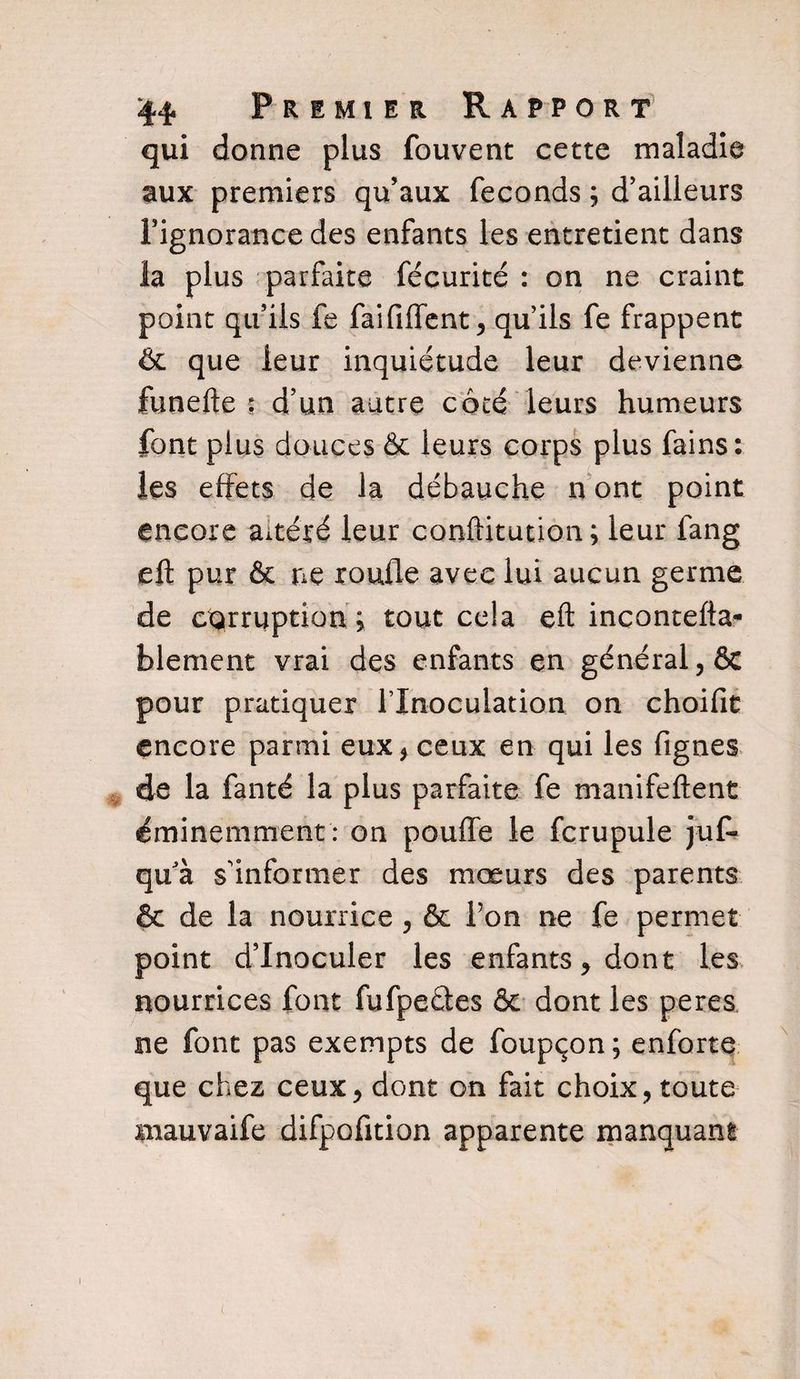 qui donne plus fouvent cette maladie aux premiers qu’aux féconds ; d’ailleurs l’ignorance des enfants les entretient dans la plus parfaite fécurité : on ne craint point qu’ils fe faififfent, qu’ils fe frappent &amp; que leur inquiétude leur devienne funefte : d’un autre côté leurs humeurs font plus douces &amp; leurs corps plus fains: les effets de la débauche n ont point encore altéré leur conftitution; leur fang eft pur &amp; ne xoufle avec lui aucun germe de corruption j tout cela eft incontefta- blement vrai des enfants en général, &amp; pour pratiquer l’Inoculation, on choifit encore parmi eux, ceux en qui les fignes de la fanté la plus parfaite fe manifeftent éminemment : on pouffe le fcrupule juf* qu'à s’informer des mœurs des parents &amp; de la nourrice , &amp; l’on ne fe permet point d’inoculer les enfants, dont les nourrices font fufpeétes &amp; dont les peres ne font pas exempts de foupçon; enforte que chez ceux, dont on fait choix, toute mauvaife difpofition apparente manquant