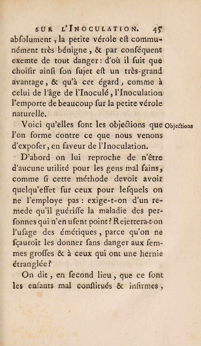 abfolument , la petite vérole eft commu¬ nément très bénigne , &amp; par conféquent exemte de tout danger: d'où il fuit que choifir ainfi fon fujet eft un très-grand avantage, &amp; qu’à cet égard , comme à celui de l'âge de l’inoculé, l’Inoculation l’emporte de beaucoup fur la petite vérole naturelle. Voici qu’elles font les objeQions que Obje&amp;ions l’on forme contre ce que nous venons d'expofer, en faveur de l’Inoculation. D’abord on lui reproche de n’être d'aucune utilité pour les gens mal fains^ comme fi cette méthode devoir avoir quelqu’effet fur ceux pour lefquels on ne l’employe pas : exige-t-on d’un re- tnede qu’il guériffe la maladie des per- fonnes qui n’en ufent point ? Rejettera-t-on l’ufage des émétiques , parce qu’on ne fçauroit les donner fans danger aux fem¬ mes groffes &amp; à ceux qui ont une hernie étranglée ? On dit ? en fécond lieu, que ce font les enfants mal conftitués &amp; infirmes ? 1